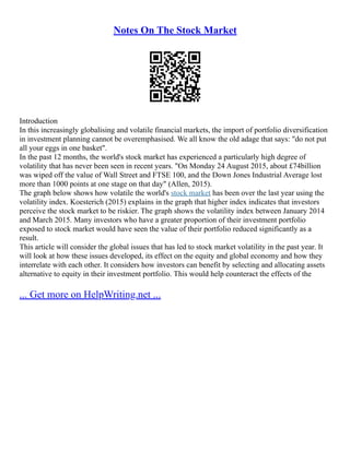 Notes On The Stock Market
Introduction
In this increasingly globalising and volatile financial markets, the import of portfolio diversification
in investment planning cannot be overemphasised. We all know the old adage that says: "do not put
all your eggs in one basket".
In the past 12 months, the world's stock market has experienced a particularly high degree of
volatility that has never been seen in recent years. "On Monday 24 August 2015, about £74billion
was wiped off the value of Wall Street and FTSE 100, and the Down Jones Industrial Average lost
more than 1000 points at one stage on that day" (Allen, 2015).
The graph below shows how volatile the world's stock market has been over the last year using the
volatility index. Koesterich (2015) explains in the graph that higher index indicates that investors
perceive the stock market to be riskier. The graph shows the volatility index between January 2014
and March 2015. Many investors who have a greater proportion of their investment portfolio
exposed to stock market would have seen the value of their portfolio reduced significantly as a
result.
This article will consider the global issues that has led to stock market volatility in the past year. It
will look at how these issues developed, its effect on the equity and global economy and how they
interrelate with each other. It considers how investors can benefit by selecting and allocating assets
alternative to equity in their investment portfolio. This would help counteract the effects of the
... Get more on HelpWriting.net ...
 