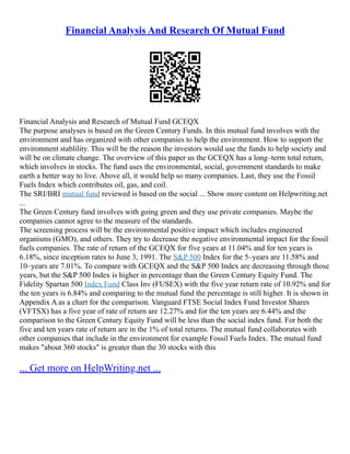 Financial Analysis And Research Of Mutual Fund
Financial Analysis and Research of Mutual Fund GCEQX
The purpose analyses is based on the Green Century Funds. In this mutual fund involves with the
environment and has organized with other companies to help the environment. How to support the
environment stablility. This will be the reason the investors would use the funds to help society and
will be on climate change. The overview of this paper us the GCEQX has a long–term total return,
which involves in stocks. The fund uses the environmental, social, government standards to make
earth a better way to live. Above all, it would help so many companies. Last, they use the Fossil
Fuels Index which contributes oil, gas, and coil.
The SRI/BRI mutual fund reviewed is based on the social ... Show more content on Helpwriting.net
...
The Green Century fund involves with going green and they use private companies. Maybe the
companies cannot agree to the measure of the standards.
The screening process will be the environmental positive impact which includes engineered
organisms (GMO), and others. They try to decrease the negative environmental impact for the fossil
fuels companies. The rate of return of the GCEQX for five years at 11.04% and for ten years is
6.18%, since inception rates to June 3, 1991. The S&P 500 Index for the 5–years are 11.58% and
10–years are 7.01%. To compare with GCEQX and the S&P 500 Index are decreasing through those
years, but the S&P 500 Index is higher in percentage than the Green Century Equity Fund. The
Fidelity Spartan 500 Index Fund Class Inv (FUSEX) with the five year return rate of 10.92% and for
the ten years is 6.84% and comparing to the mutual fund the percentage is still higher. It is shown in
Appendix A as a chart for the comparison. Vanguard FTSE Social Index Fund Investor Shares
(VFTSX) has a five year of rate of return are 12.27% and for the ten years are 6.44% and the
comparison to the Green Century Equity Fund will be less than the social index fund. For both the
five and ten years rate of return are in the 1% of total returns. The mutual fund collaborates with
other companies that include in the environment for example Fossil Fuels Index. The mutual fund
makes "about 360 stocks" is greater than the 30 stocks with this
... Get more on HelpWriting.net ...
 