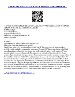 A Study On Stock Market Return, Volatility And Correlation...
A STUDY ON STOCK MARKET RETURN, VOLATILITY AND CORRELATION ANALYSIS
AMONG INDIAN & ASIAN STOCK MARKETS
Dr.M.Sumathy1
Associate professor,
Department of commerce,
Bharathiar University, Coimbatore–46,
Tamil Nadu,India.
B.Ramya2
M.Phil Research Scholar, Department of Commerce,
Bharathiar University, Coimbatore–641046,
Tamil Nadu, India. bramyaca@gmail.com ABSTRACT The stock market is witnessing keen
activities and is gradually more gaining Importance. Post the1997 East Asian disaster which had
caused significant reduction in asset prices and stock markets in quite a small number of Asian
countries, these economies bang back. These economies maintained high interest rates thereby
creation them attractive to foreign investors. As a result these economies customary a large inflow of
funds and experienced a theatrical run–up in asset prices. As a part of market amalgamation, the
capital market of India is no longer cut off from international economic measures and their stock
index travels. This paper finds the correlation of Indian Stock market with four other major Asian
economies: Japan, Singapore, Hong Kong and Korea. A weak correlation concludes that the Indian
stock markets propose diversification benefits to institutional and international investors. The paper
finds non routine feature in the stock return allotment of the five economies of Asia including India.
The Indian markets showed facial exterior of platykurtic distribution, the volatility of
... Get more on HelpWriting.net ...
 