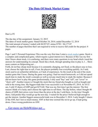 The Date Of Stock Market Game
Han Le P2
The due day of the assignment: January 12, 2015
The dates of stock market game: Stated October 24, 2014; ended December 12, 2014
The total amount of money I ended with $4,927.07, minus $750 = $4,177.07
The number of pages therefore that I am required to write to receive full credit for the project: 8
pages
Page 1 and 2: Personal Experience This was the very first time I enter a stock market game. Stock is
a complex and complicated game, which require a great interest in it. Because of this was my first
time I know about stock, it is confusing, and there were many questions in my head which i need the
answers for understanding its concept. Stock like a book, through spending time to play it, I ... Show
more content on Helpwriting.net ...
Forth, do not buy cheap stock because it is constantly changing, not fixed, so the player easy to lose.
Last, choose the right time to sell, if not, the players probably lose everything quickly. As I said,
stock used to an unfamiliar definition, so I lack of experiences. So the result at the end of the stock
market game that I loose. During the game was going, I had too much homework, so I did not spend
much time to study the stock's concepts as well as not pay much time to study the market. Because I
did not know how to play this game professionally, I only used "buy" and "sell", not "cover" or
"short–sell". Another reason is I bought the stock that my friend also bought as well as bought and
sold in the wrong time. My biggest trade that I was successful is at November 07, 2014. At 10:32
am, I sold 35 shares of GDP and got $272,60. That was my first time I got the interest. The first
reason I think of is lucky and I choose the right time to sell them. The day before, when I bought 40
shares of GDP, their prices were lower than the price at the day I sold them. As the time I bought
them, I did predict they would go up the next day. I waited for the price I believed high enough to
get the interest. Another biggest unsuccessful trade was in December 5, 2014. I only bought 5 shares
of the ANF, but I lost so much money. ANF at that time seemed like never go up, it kept going
down. I have wrong prediction on ANF.
... Get more on HelpWriting.net ...
 