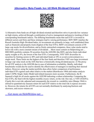 Alternative Beta Funds Are All High Dividend Oriented
1) Alternative beta funds are all high–dividend oriented and therefore strive to provide low variance
on high returns, achieved through a combination of active management and passive tracking of their
corresponding benchmark indices. The differing benchmarks mean that each ETF is invested in
different sectors and firms and these strategies lead to varying performance. RDV RDV matches the
Russell Australia High–Dividend Index; its investments are primarily in large, well established firms
such as financials and property trusts (highest of the four ETFs). RDV's investment consists of 50
large–cap stocks for diversification, and as firmly entrenched companies, these value stocks tend to
lower risk with a more constant stream of dividends ... Show more content on Helpwriting.net ...
IHD IHD's portfolio contains 50 securities from the ASX300, like RDV, and also limits individual
equity weights at 4%, the lowest of the four ETFs. Consequently, VHY VHY diversifies its
securities by limiting sectors to 40% and individual funds at 10% to avoid overinvestment in a
single stock. These limits are the highest of the four funds and therefore VHY sees large investment
in large–cap value stock on the ASX that have a historically strong dividend payout. 2) The proxy
for all ETF analysis is the ASX300 due to ease of information availability. Ideally, individual
benchmarks would also be used to identify the effectiveness of managers in matching their desired
indices. However, using the market portfolio does allow better comparison of performance
individual ETFs against each other relative to the market (Henriksson 1984) and makes analysis
under CAPM, Single–Index Model and related measures more accurate. Furthermore, the R–
Squared is high for all stocks against the ASX300 indicating a robust relationship. Comparing the
four ETFs, the fund with the highest monthly excess–return, on the risk–free rate, is VHY (0.024%).
Clearly this is not risk–adjusted and consequently the reward–to–variability ratio (Sharpe 1964) is
utilised to quantitatively measure return for each ETF relative to the total risk it exposes investors
to. However, the returns for all ETFs are not normally distributed, by analysing Kurtosis and
skewness, and excess–returns are
... Get more on HelpWriting.net ...
 