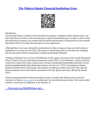 The Modern Islamic Financial Institutions Essay
Introduction:
Conventional finance is Based on the neoclassical economic assumption which assumes that every
individual that are involve in the economy have a profit maximization goal. In order to achieve that,
the neoclassical economy also assumes that this profit maximization is being done by every rational
individual which will weigh risk and return in every opportunity.
Although there is no issue with profit maximization in Islam as long as it does not lead to harm or
exploitation to society (Al–aali 2012), the means of maximizing profit is more than just weighing
the risk and return. Profit maximization in Islam should abide to Shariah.
Abiding to Shariah in an overview is Prohibitions of riba, gharar and maysir, this is what distinguish
Islamic finance from its conventional counterpart (Ayub, 2007). As an alternative, Islamic financial
system have interest free loans, Islamic joint–ventures (musharakah/mudarabah) and trade or lease–
based (murabaha/ijarah/salam) financing structures (Azmat et al. 2015). Contemporary Islamic
financial institutions have developed, and continue developing, products that mirror the classical
Islamic products, and evade from the association with riba, gharar and maysir (Kamla & Alsoufi
2015).
With increasing demand for Shariah compliant stocks, countries like Malaysia have moved to
introduce an Islamic stock market as an alternative to conventional stock market. This stock market
consists of stock that is compliance to the Shariah. To
... Get more on HelpWriting.net ...
 