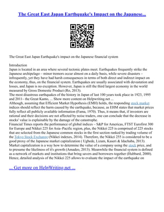 The Great East Japan Earthquake's Impact on the Japanese...
The Great East Japan Earthquake's impact on the Japanese financial system
Introduction
Japan is located in an area where several tectonic plates meet. Earthquakes frequently strike the
Japanese archipelago – minor tremors occur almost on a daily basis, while severe disasters –
infrequently, yet they have had harsh consequences in terms of both direct and indirect impact on
the economy, thus, on the financial system. Earthquakes are usually associated with devastation and
losses, and Japan is no exception. However, Japan is still the third largest economy in the world
measured by Gross Domestic Product (Ro, 2013).
The most disastrous earthquakes of the history in Japan of last 100 years took place in 1923, 1995
and 2011– the Great Kanto, ... Show more content on Helpwriting.net ...
Although, assuming that Efficient Market Hypothesis (EMH) holds, the responding stock market
indices should reflect the harm caused by the earthquake, because, as EHM states that market prices
fully reflect all publicly available information (Fama, 1970). Thus, it means that, if investors are
rational and their decisions are not affected by noise traders, one can conclude that the decrease in
stocks' value is explainable by the damage of the catastrophe.
Financial Times reports the performance of global indices – S&P for Americas, FTST Eurofirst 300
for Europe and Nikkei 225 for Asia–Pacific region, plus, the Nikkei 225 is comprised of 225 stocks
that are selected from the Japanese common stocks in the first section ranked by trading volume of
the Tokyo Stock Exchange (Nikkei indexes, 2014). Therefore, the Nikkei 255 is considered to be a
good proxy of the Japanese market capitalization ( Ugbede, Lizam, Kaseri & Idachaba, 2013).
Market capitalization is a way how to determine the value of a company using the stock price, and
to presume the likeliness of it's growth (Amadeo, 2013). Meanwhile the financial system is defined
as a network of markets and institutions that bring savers and borrowers together (Hubbard, 2000).
Hence, detailed analysis of the Nikkei 225 allows to evaluate the impact of the earthquake on
... Get more on HelpWriting.net ...
 