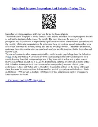 Individual Investor Perceptions And Behavior During The...
Individual investor perceptions and behaviour during the financial crisis
The main focus of this paper is on the financial crisis and the individual investor perceptions about it
as well as the risk taking behaviour of the people. The paper discusses the aspects of risk
perceptions and risk tolerance in regard to the significant fluctuations of the investor perceptions and
the volatility of the return expectations. To understand these perceptions, a panel–data set has been
used which combines the monthly survey data and the brokerage records. The sample era includes,
on the one hand, the months when universal stock markets were hit toughest, that is, September and
October 2008.
The research undertaken has a very constant effect on the investor psychology about the behaviour
on risk taking and trading. A key discovery from such readings is that individual investors have
trouble learning from their understandings, and if they learn, this is a slow and gradual process
(Gervais and Odean, 2001; Seru et al., 2010). Furthermore, separate investors often fail to update
their behaviour to compete their experiences and are comparatively unaware of their return
performance (Glaser and Weber, 2007). Therefore, it seems that at least for the period of tranquil
times, investors' involvements have little or no effect on their perceptions and behaviours. Thaler
and Johnson (1990) as well as Barberis (2013) discover that undergoing a number of successive
losses decreases investors'
... Get more on HelpWriting.net ...
 