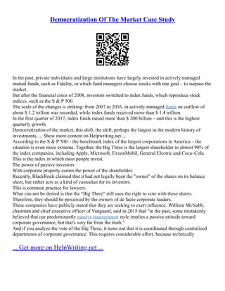 Democratization Of The Market Case Study
In the past, private individuals and large institutions have largely invested in actively managed
mutual funds, such as Fidelity, in which fund managers choose stocks with one goal – to surpass the
market.
But after the financial crisis of 2008, investors switched to index funds, which reproduce stock
indices, such as the S & P 500.
The scale of the changes is striking: from 2007 to 2016. in actively managed funds an outflow of
about $ 1.2 trillion was recorded, while index funds received more than $ 1.4 trillion.
In the first quarter of 2017, index funds raised more than $ 200 billion – and this is the highest
quarterly growth.
Democratization of the market, this shift, the shift, perhaps the largest in the modern history of
investments, ... Show more content on Helpwriting.net ...
According to the S & P 500 – the benchmark index of the largest corporations in America – the
situation is even more extreme. Together, the Big Three is the largest shareholder in almost 90% of
the index companies, including Apple, Microsoft, ExxonMobil, General Electric and Coca–Cola.
This is the index in which most people invest.
The power of passive investors
With corporate property comes the power of the shareholder.
Recently, BlackRock claimed that it had not legally been the "owner" of the shares on its balance
sheet, but rather acts as a kind of custodian for its investors.
This is common practice for lawyers.
What can not be denied is that the "Big Three" still uses the right to vote with these shares.
Therefore, they should be perceived by the owners of de facto corporate leaders.
These companies have publicly stated that they are seeking to exert influence. William McNabb,
chairman and chief executive officer of Vanguard, said in 2015 that "in the past, some mistakenly
believed that our predominantly passive management style implies a passive attitude toward
corporate governance, but that's very far from the truth."
And if you analyze the vote of the Big Three, it turns out that it is coordinated through centralized
departments of corporate governance. This requires considerable effort, because technically
... Get more on HelpWriting.net ...
 