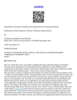 12345678
Heisenberg's Uncertainty Principle and its Implications for Financial Institutions
Submitted in Partial Fulfilment of Master of Business Administration
By
KARTIK CHANDRA CHATURVEDI
Batch (2013–2015) University Roll No: S133F0010 December 2014
Under the guidance of
NIDHI KAICKER
SCHOOL OF BUSINESS, PUBLIC POLICY AND SOCIAL ENTREPRENEURSHIP
AMBEDKAR UNIVERSITY DELH
PAGE 1
CERTIFICATE
This is to certify that I have successfully completed the project titled Heisenberg's Uncertainty
Principle and its Implications for Financial Institutions submitted in partial fulfilment of the
requirements for the Degree of Master of Business Administration at the School of Business, Public
Policy and Social Entrepreneurship, ... Show more content on Helpwriting.net ...
The study draws economic analogies for Heisenberg's Uncertainty principle and concentrates on the
17 largest Investment Banks and the 10 largest Mutual Funds. It tries to quantify the uncertainty and
lists the economic mass of every institution from among the two groups and the average economic
masses of each group as well. The study was restricted to publically listed Investment Banks and
Mutual Funds and the model was not applicable to privately held and boutique banks and also
wasn't applicable to hedge funds and other private funds which did not report their Net Asset Value
Returns. According to the findings, the economic mass was highest for Goldman Sachs while
Toronto Domino Bank shows the least economic mass. When it comes to Mutual Funds, Pimco the
world's largest mutual fund had the lowest economic mass; the exposure to the crisis could be the
reason behind this. The American Funds Growth Fund of America has the highest economic mass.
This study has been able to show that the Heisenberg's Uncertainty Principle has implications for
financial institutions. For future research, one could look into applying the model for privately held
 