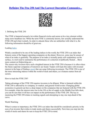 Defining The Ftse 250 And The Largest Operating Companies...
1. Defining the FTSE 250
The FTSE is bantered around a lot within financial circles and seems to be a key element within
many news headlines too. While the term FTSE is commonly known, few actually understand the
FTSE 250 and what it entails. In order to educate those who are unfamiliar with what it is, the
following information should be of great use.
Leading Index
Widely considered to be one of the leading indices in the world, the FTSE 250 is an index that
features some of the biggest operating companies on the planet. However, some may be unsure of
what of an index is generally. The purpose of an index is actually pretty self–explanatory on the
surface, it a tool used to summarise the performance of a selection of publically floated ... Show
more content on Helpwriting.net ...
The reason why investors have such a heighted interest in the FTSE 250 is because it is often where
the future superstar companies of tomorrow are found. Traders will track this index with invested
interest in the hope of finding a stock that can surge following investment. The FTSE 250 is one of
the more interesting indexes within the world of stock and shares, as it features names from all
sectors.
How to track the FTSE 250?
Taking advantage of the FTSE 250 requires investors to be diligent. What is featured within the
FTSE 250 is affected by in–company, in–market, and general world events. Changing global
economics in general can have a deep impact on the companies that are featured with the FTSE 250.
For example, when the interest rates rise in the UK or the oil supply in the Middle East falls short,
you can be sure that it will have an impact on the performance of the FTSE 250. The key to
mastering the FTSE 250 relates to tracking signals and attempting to stay one step ahead of the
curve.
Worth Watching
When it comes to importance, the FTSE 250 is an index that should be considered a priority in the
eyes of an investor that wishes to trade stocks and shares successfully. Next time you step into the
world of stocks and shares be sure to keep the FTSE 250 in mind.
 