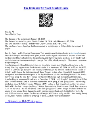 The Beginning Of Stock Market Game
Han Le P2
Stock Market Essay
The due day of the assignment: January 12, 2015
The dates of stock market game: Stated October 24, 2014; ended December 12, 2014
The total amount of money I ended with $4,927.07, minus $750 = $4,177.07
The number of pages therefore that I am required to write to receive full credit for the project: 8
pages
Part 1 – Page 1 and 2: Personal Experience This was the very first time I enter a stock market game.
Stock is a complex and complicated game, which require a great interest in it. Because of this was
my first time I know about stock, it is confusing, and there were many questions in my head which i
need the answers for understanding its concept. Stock like a book, through ... Show more content on
Helpwriting.net ...
Another reason is I bought the stock that my friend also bought as well as bought and sold in the
wrong time. My biggest trade that I was successful is at November 07, 2014. At 10:32 am, I sold 35
shares of GDP and got $272,60. That was my first time I got the interest. The first reason I think of
is lucky and I choose the right time to sell them. The day before, when I bought 40 shares of GDP,
their prices were lower than the price at the day I sold them. As the time I bought them, I did predict
they would go up the next day. I waited for the price I believed high enough to get the interest.
Another biggest unsuccessful trade was in December 5, 2014. I only bought 5 shares of the ANF, but
I lost so much money. ANF at that time seemed like never go up, it kept going down. I have wrong
prediction on ANF. When I bought ASK and GDP, I looked at their prices first, and they are cheap.
With ASK, the time I bought its shares, I bought them with my friend because I think they can watch
ASK for me while I did not have time. But it kept going down. GDP, I bought it when I first saw its
graph, it went up and down frequently, and I want my money back, so I decided to buy it. At the
end, GDP made me so happy. The last stock I bought ANF, it was really terrible, I lose money. In my
stocks, there were no fast moves either up or down. And also they did not report
... Get more on HelpWriting.net ...
 