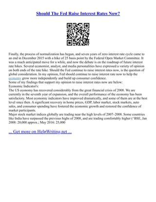 Should The Fed Raise Interest Rates Now?
Finally, the process of normalization has begun, and seven years of zero interest rate cycle came to
an end in December 2015 with a hike of 25 basis point by the Federal Open Market Committee. It
was a much anticipated move for a while, and now the debate is on the roadmap of future interest
rate hikes. Several economist, analyst, and media personalities have expressed a variety of opinion
on both ends of the rate hike. Should the Fed continue to raise interest rates now, is the question of
global consideration. In my opinion, Fed should continue to raise interest rate now to help the
economy grow more independently and build up consumer confidence.
Some of my findings that support my opinion to raise interest rates now are below:
Economic Indicator's:
The US economy has recovered considerably from the great financial crisis of 2008. We are
currently in the seventh year of expansion, and the overall performance of the economy has been
satisfactory. Most economic indicators have improved dramatically, and some of them are at the best
level since then. A significant recovery in home prices, GDP, labor market, stock markets, auto
sales, and consumer spending have fostered the economic growth and restored the confidence of
market participants.
Major stock market indices globally are trading near the high levels of 2007–2008. Some countries
like India have surpassed the previous highs of 2008, and are trading comfortably higher (^BSE, Jan
2008: 20,000 approx.; May 2016: 25,000
... Get more on HelpWriting.net ...
 