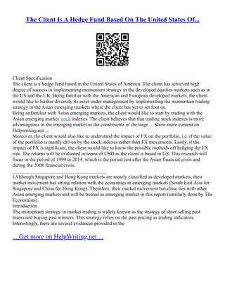 The Client Is A Hedge Fund Based On The United States Of...
Client Specification
The client is a hedge fund based in the United States of America. The client has achieved high
degree of success in implementing momentum strategy in the developed equities markets such as in
the US and the UK. Being familiar with the American and European developed markets, the client
would like to further diversify its asset under management by implementing the momentum trading
strategy in the Asian emerging markets where the client has yet to set foot on.
Being unfamiliar with Asian emerging markets, the client would like to start by trading with the
Asian emerging market stock indexes. The client believes that that trading stock indexes is more
advantageous in the emerging market as the constituents of the large ... Show more content on
Helpwriting.net ...
Moreover, the client would also like to understand the impact of FX on the portfolio, i.e. if the value
of the portfolio is mainly driven by the stock indexes rather than FX movements. Lastly, if the
impact of FX is significant, the client would like to know the possible methods off hedging the FX
risk. The returns will be evaluated in terms of USD as the client is based in US. This research will
focus in the period of 1999 to 2014, which is the period just after the Asian financial crisis and
during the 2008 financial crisis.
______________________________________
1Although Singapore and Hong Kong markets are mostly classified as developed markets, their
market movement has strong relation with the economies in emerging markets (South East Asia for
Singapore and China for Hong Kong). Therefore, their market movement has close ties with other
Asian emerging markets and will be treated as emerging market in this report (similarly done by The
Economists).
Introduction
The momentum strategy in market trading is widely known as the strategy of short selling past
losers and buying past winners. This strategy relies on the past pricing as trading indicators.
Interestingly, there are several evidences provided in the
... Get more on HelpWriting.net ...
 