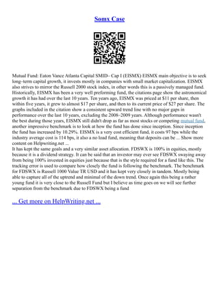Somx Case
Mutual Fund: Eaton Vance Atlanta Capital SMID– Cap I (EISMX) EISMX main objective is to seek
long–term capital growth, it invests mostly in companies with small market capitalization. EISMX
also strives to mirror the Russell 2000 stock index, in other words this is a passively managed fund.
Historically, EISMX has been a very well preforming fund, the citations page show the astronomical
growth it has had over the last 10 years. Ten years ago, EISMX was priced at $11 per share, then
within five years, it grew to almost $17 per share, and then to its current price of $27 per share. The
graphs included in the citation show a consistent upward trend line with no major gaps in
performance over the last 10 years, excluding the 2008–2009 years. Although performance wasn't
the best during those years, EISMX still didn't drop as far as most stocks or competing mutual fund,
another impressive benchmark is to look at how the fund has done since inception. Since inception
the fund has increased by 10.29%. EISMX is a very cost efficient fund, it costs 97 bps while the
industry average cost is 114 bps, it also a no load fund, meaning that deposits can be ... Show more
content on Helpwriting.net ...
It has kept the same goals and a very similar asset allocation. FDSWX is 100% in equities, mostly
because it is a dividend strategy. It can be said that an investor may ever see FDSWX swaying away
from being 100% invested in equities just because that is the style required for a fund like this. The
tracking error is used to compare how closely the fund is following the benchmark. The benchmark
for FDSWX is Russell 1000 Value TR USD and it has kept very closely in tandem. Mostly being
able to capture all of the uptrend and minimal of the down trend. Once again this being a rather
young fund it is very close to the Russell Fund but I believe as time goes on we will see further
separation from the benchmark due to FDSWX being a fund
... Get more on HelpWriting.net ...
 