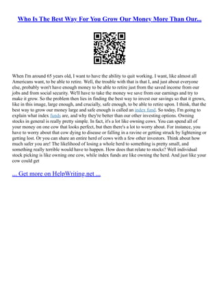 Who Is The Best Way For You Grow Our Money More Than Our...
When I'm around 65 years old, I want to have the ability to quit working. I want, like almost all
Americans want, to be able to retire. Well, the trouble with that is that I, and just about everyone
else, probably won't have enough money to be able to retire just from the saved income from our
jobs and from social security. We'll have to take the money we save from our earnings and try to
make it grow. So the problem then lies in finding the best way to invest our savings so that it grows,
like in this image, large enough, and crucially, safe enough, to be able to retire upon. I think, that the
best way to grow our money large and safe enough is called an index fund. So today, I'm going to
explain what index funds are, and why they're better than our other investing options. Owning
stocks in general is really pretty simple. In fact, it's a lot like owning cows. You can spend all of
your money on one cow that looks perfect, but then there's a lot to worry about. For instance, you
have to worry about that cow dying to disease or falling in a ravine or getting struck by lightening or
getting lost. Or you can share an entire herd of cows with a few other investors. Think about how
much safer you are! The likelihood of losing a whole herd to something is pretty small, and
something really terrible would have to happen. How does that relate to stocks? Well individual
stock picking is like owning one cow, while index funds are like owning the herd. And just like your
cow could get
... Get more on HelpWriting.net ...
 