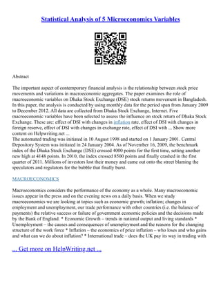 Statistical Analysis of 5 Microeconomics Variables
Abstract
The important aspect of contemporary financial analysis is the relationship between stock price
movements and variations in macroeconomic aggregates. The paper examines the role of
macroeconomic variables on Dhaka Stock Exchange (DSE) stock returns movement in Bangladesh.
In this paper, the analysis is conducted by using monthly data for the period span from January 2009
to December 2012. All data are collected from Dhaka Stock Exchange, Internet. Five
macroeconomic variables have been selected to assess the influence on stock return of Dhaka Stock
Exchange. These are: effect of DSI with changes in inflation rate, effect of DSI with changes in
foreign reserve, effect of DSI with changes in exchange rate, effect of DSI with ... Show more
content on Helpwriting.net ...
The automated trading was initiated in 10 August 1998 and started on 1 January 2001. Central
Depository System was initiated in 24 January 2004. As of November 16, 2009, the benchmark
index of the Dhaka Stock Exchange (DSE) crossed 4000 points for the first time, setting another
new high at 4148 points. In 2010, the index crossed 8500 points and finally crashed in the first
quarter of 2011. Millions of investors lost their money and came out onto the street blaming the
speculators and regulators for the bubble that finally burst.
MACROECONOMICS
Macroeconomics considers the performance of the economy as a whole. Many macroeconomic
issues appear in the press and on the evening news on a daily basis. When we study
macroeconomics we are looking at topics such as economic growth; inflation; changes in
employment and unemployment, our trade performance with other countries (i.e. the balance of
payments) the relative success or failure of government economic policies and the decisions made
by the Bank of England. * Economic Growth – trends in national output and living standards *
Unemployment – the causes and consequences of unemployment and the reasons for the changing
structure of the work force * Inflation – the economics of price inflation – who loses and who gains
and what can we do about inflation? * International trade – does the UK pay its way in trading with
... Get more on HelpWriting.net ...
 
