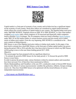 BSE Sensex Case Study
Capital market is a form part of economy of any country and its behaviour has a significant impact
on the economy of such country. Stock price indices are considered as capital market barometer
which reflects the overall condition of capital market in any country. The flagship Indian stock price
index 'S&P BSE SENSEX', Popularly known as 'BSE 30' or 'BSE SENSEX', is a free–float market–
weighted stock market index which comprises of 30 renowned and financially stable companies
listed in Bombay Stock Exchange. The 30 companies which are listed in Bombay Stock Exchange
under 'BSE 30' are the market leaders in various business sectors and also mostly active traded
stocks in Indian stock market. From the very beginning, BSE SENSEX is considered as the ... Show
more content on Helpwriting.net ...
BSE Sensex is one of the flagship stock price indices in Indian stock market. In this paper, it has
been tried to estimate how much BSE Sensex, as the form part of Indian capital market, has grown
during the period 1986 to 2016 and after this it has been tried to forecast in which way BSE Sensex
will be going to move in the near future holding period 2017–2020.
Objective:
The current paper has been prepared with two significant objectives:
i. To estimate the growth of BSE Sensex for the study period; ii. To forecast the growth of BSE
Sensex in near future.
In order to pursue the present study, various literatures written by eminent authors and researchers
have been surveyed. Few of them have been mentioned as follows:
Ghosh, Bandyopadhyay and Choudhuri, in the year 2011, conducted a study to forecast BSE Sensex
subject to the effects of various macroeconomic variables like gold price, inflation, foreign exchange
reserve etc. They have found BSE Sensex to be optimized with the mixed influence of various
independent macroeconomic
... Get more on HelpWriting.net ...
 