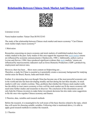 Relationship Between Chinese Stock Market And Macro Economy
Literature review
Name/student number: Yatian Chen B150132143
The study of the relationship between Chinese stock market and macro economy:" Can Chinese
stock market imply macro economy?"
1.Motivation
Researches concerning on macro economy and stock markets of established markets have been
widely studied in the past. Early studies in this area support the argument that stock market returns
are influenced by economic announcements ( Hardouvelis, 1988 ). Additionally, authors such as
Levine and Zervos ( 1996 ) have produced significant evidence that stock markets ' returns are
influenced by macroeconomic indicators such as Gross Domestic Production ( GDP ), productivity,
employment and interest rates.
However, there has been ... Show more content on Helpwriting.net ...
Therefore, a study for China is essential as it potentially creates a necessary background for studying
similar areas for Brazil, Russia, India and South Africa.
Further, It is interesting that even though China has become one of the most powerful economic unit
in the world and also has been developing steadily and fast during the last three decades, its stock
market is still very volatile overtime. Thus, problems that whether the Chinese stock market really
has the ability to react macro economy or how well the stock market can fit the macro economy still
need some further studies and researches to discover. The conclusion of this dissertation can not
only help the Chinese investors to make better investment decisions but also make some suggestions
to the the ones who regulate Chinese economy and finance.
2.Theories, data, variables and research methods
Before the research, it is meaningful to be well aware of the basic theories related to the topic, which
thus will assist for choosing suitable variables. Following what is mentioned above, it is able to
apply good research methods to conduct the research.
2.1 Theories
 