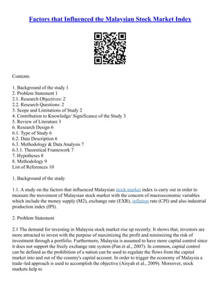 Factors that Influenced the Malaysian Stock Market Index
Contents
1. Background of the study 1
2. Problem Statement 1
2.1. Research Objectives: 2
2.2. Research Questions: 2
3. Scope and Limitations of Study 2
4. Contribution to Knowledge/ Significance of the Study 3
5. Review of Literature 3
6. Research Design 6
6.1. Type of Study 6
6.2. Data Description 6
6.3. Methodology & Data Analysis 7
6.3.1. Theoretical Framework 7
7. Hypotheses 8
8. Methodology 9
List of References 10
1. Background of the study
1.1. A study on the factors that influenced Malaysian stock market index is carry out in order to
measure the movement of Malaysian stock market with the concern of macroeconomic variables
which include the money supply (M2), exchange rate (EXR), inflation rate (CPI) and also industrial
production index (IPI).
2. Problem Statement
2.1 The demand for investing in Malaysia stock market rise up recently. It shows that, investors are
more attracted to invest with the purpose of maximizing the profit and minimizing the risk of
investment through a portfolio. Furthermore, Malaysia is assumed to have more capital control since
it does not support the freely exchange rate system (Pan et al., 2007). In common, capital control
can be defined as the prohibition of a nation can be used to regulate the flows from the capital
market into and out of the country's capital account. In order to trigger the economy of Malaysia a
trade–led approach is used to accomplish the objective (Aisyah et al., 2009). Moreover, stock
markets help to
 
