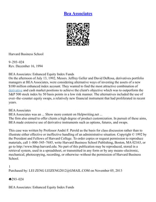 Bea Associates
Harvard Business School
9–293–024
Rev. December 16, 1994
BEAAssociates: Enhanced Equity Index Funds
On the afternoon of July 13, 1992, Messrs. Jeffrey Geller and David DeRosa, derivatives portfolio
managers at BEAAssociates, were considering alternative ways of investing the assets of a new
$100 million enhanced index account. They wanted to find the most attractive combination of
derivative and cash market positions to achieve the client's objective which was to outperform the
S&P 500 stock index by 50 basis points in a low risk manner. The alternatives included the use of
over–the–counter equity swaps, a relatively new financial instrument that had proliferated in recent
years.
BEAAssociates
BEAAssociates was an ... Show more content on Helpwriting.net ...
The firm also aimed to offer clients a high degree of product customization. In pursuit of these aims,
BEA made extensive use of derivative instruments such as options, futures, and swaps.
This case was written by Professor André F. Perold as the basis for class discussion rather than to
illustrate either effective or ineffective handling of an administrative situation. Copyright © 1992 by
the President and Fellows of Harvard College. To order copies or request permission to reproduce
materials, call 1–800–545–7685, write Harvard Business School Publishing, Boston, MA 02163, or
go to http://www.hbsp.harvard.edu. No part of this publication may be reproduced, stored in a
retrieval system, used in a spreadsheet, or transmitted in any form or by any means–electronic,
mechanical, photocopying, recording, or otherwise–without the permission of Harvard Business
School.
1
Purchased by: LEI ZENG LEIZENG2012@GMAIL.COM on November 05, 2013
293–024
BEAAssociates: Enhanced Equity Index Funds
 