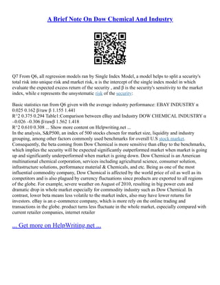 A Brief Note On Dow Chemical And Industry
Q7 From Q6, all regression models ran by Single Index Model, a model helps to split a security's
total risk into unique risk and market risk, α is the intercept of the single index model in which
evaluate the expected excess return of the security , and β is the security's sensitivity to the market
index, while e represents the unsystematic risk of the security:
Basic statistics ran from Q6 given with the average industry performance: EBAY INDUSTRY α
0.025 0.162 β/raw β 1.155 1.441
R^2 0.375 0.294 Table1:Comparison between eBay and Industry DOW CHEMICAL INDUSTRY α
–0.026 –0.306 β/rawβ 1.562 1.418
R^2 0.610 0.308 ... Show more content on Helpwriting.net ...
In the analysis, S&P500, an index of 500 stocks chosen for market size, liquidity and industry
grouping, among other factors commonly used benchmarks for overall U.S stock market.
Consequently, the beta coming from Dow Chemical is more sensitive than eBay to the benchmarks,
which implies the security will be expected significantly outperformed market when market is going
up and significantly underperformed when market is going down. Dow Chemical is an American
multinational chemical corporation, services including agricultural science, consumer solution,
infrastructure solutions, performance material & Chemicals, and etc. Being as one of the most
influential commodity company, Dow Chemical is affected by the world price of oil as well as its
competitors and is also plagued by currency fluctuations since products are exported to all regions
of the globe. For example, severe weather on August of 2010, resulting in big power cuts and
dramatic drop in whole market especially for commodity industry such as Dow Chemical. In
contrast, lower beta means less volatile to the market index, also may have lower returns for
investors. eBay is an e–commerce company, which is more rely on the online trading and
transactions in the globe. product turns less fluctuate in the whole market, especially compared with
current retailer companies, internet retailer
... Get more on HelpWriting.net ...
 