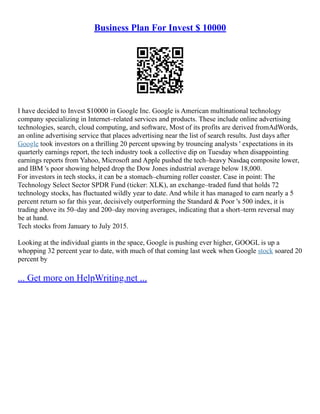Business Plan For Invest $ 10000
I have decided to Invest $10000 in Google Inc. Google is American multinational technology
company specializing in Internet–related services and products. These include online advertising
technologies, search, cloud computing, and software, Most of its profits are derived fromAdWords,
an online advertising service that places advertising near the list of search results. Just days after
Google took investors on a thrilling 20 percent upswing by trouncing analysts ' expectations in its
quarterly earnings report, the tech industry took a collective dip on Tuesday when disappointing
earnings reports from Yahoo, Microsoft and Apple pushed the tech–heavy Nasdaq composite lower,
and IBM 's poor showing helped drop the Dow Jones industrial average below 18,000.
For investors in tech stocks, it can be a stomach–churning roller coaster. Case in point: The
Technology Select Sector SPDR Fund (ticker: XLK), an exchange–traded fund that holds 72
technology stocks, has fluctuated wildly year to date. And while it has managed to earn nearly a 5
percent return so far this year, decisively outperforming the Standard & Poor 's 500 index, it is
trading above its 50–day and 200–day moving averages, indicating that a short–term reversal may
be at hand.
Tech stocks from January to July 2015.
Looking at the individual giants in the space, Google is pushing ever higher, GOOGL is up a
whopping 32 percent year to date, with much of that coming last week when Google stock soared 20
percent by
... Get more on HelpWriting.net ...
 
