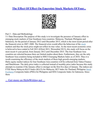The Effect Of Effect On Emerging Stock Markets Of Four...
Part 3 – Data and Methodology
3.1 Data Description The purpose of this study is to investigate the presence of January effect in
emerging stock markets of four Southeast Asia countries: Malaysia, Thailand, Philippine and
Indonesia, for the period of January 2012 until December 2015, which is the most recent period after
the financial crisis in 2007–2008. The financial crisis would affect the behaviour of the stock
markets and thus the stock price might not reflect its true value. As the most recent economic crisis
is believed to have ended in Fall 2011 (Elliott 2011; Weisenthal 2013), this study will focus on the
most recent 4–year period, from January 2012 until December 2015. The four Southeast Asia
countries are selected because there are limited studies about them. Furthermore, they are the only
Southeast Asia countries being included in MSCI Emerging Markets Index as of 2016. Thus it is
worth examining the efficiency of the stock markets of these high growth emerging markets.
Daily equity market indices for four Southeast Asia countries will be collected from Yahoo Finance
and DataStream. The daily price index is collected instead of monthly price index because this study
attempts to examine if the January effect is stronger on the first five days of January. The indices are
FTSE Bursa Malaysia KLCI Index (KLCI) for Malaysia, SET Index for Thailand, Philippine Stock
Exchange Composite Index (PSEi) for Philippine and IDX Composite Index for Indonesia. Since
these
... Get more on HelpWriting.net ...
 