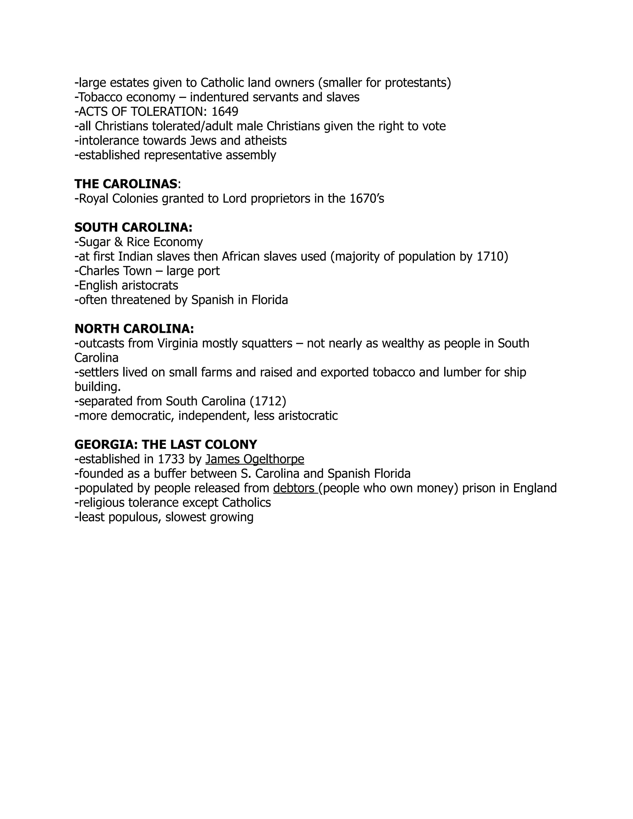 -large estates given to Catholic land owners (smaller for protestants)
-Tobacco economy – indentured servants and slaves
-ACTS OF TOLERATION: 1649
-all Christians tolerated/adult male Christians given the right to vote
-intolerance towards Jews and atheists
-established representative assembly

THE CAROLINAS:
-Royal Colonies granted to Lord proprietors in the 1670’s

SOUTH CAROLINA:
-Sugar & Rice Economy
-at first Indian slaves then African slaves used (majority of population by 1710)
-Charles Town – large port
-English aristocrats
-often threatened by Spanish in Florida

NORTH CAROLINA:
-outcasts from Virginia mostly squatters – not nearly as wealthy as people in South
Carolina
-settlers lived on small farms and raised and exported tobacco and lumber for ship
building.
-separated from South Carolina (1712)
-more democratic, independent, less aristocratic

GEORGIA: THE LAST COLONY
-established in 1733 by James Ogelthorpe
-founded as a buffer between S. Carolina and Spanish Florida
-populated by people released from debtors (people who own money) prison in England
-religious tolerance except Catholics
-least populous, slowest growing
 