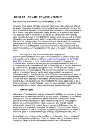 Notes on 'The Gaze' by Daniel Chandler
http://www.aber.ac.uk/media/Documents/gaze/gaze.html
I make no great claims for these somewhat fragmented notes which are offered
by way of introduction to students concerned with examining the functions of 'the
gaze' in the visual media (in particular in relation to television and to advertising in
all its forms). ‘The gaze’ (sometimes called ‘the look’) is a technical term which
was originally used in film theory in the 1970s but which is now more broadly
used by media theorists to refer both to the ways in which viewers look at images
of people in any visual medium and to the gaze of those depicted in visual texts.
The term 'the male gaze' has become something of a feminist cliché for referring
to the voyeuristic way in which men look at women (Evans &Gamman 1995, 13).
My aim here is to alert students to existing material and frameworks which may
assist them in their own investigations of the issue of the gaze in relation to media
texts.
Mutual gaze is now possible in forms of interpersonal
communication other than direct face-to-face interaction: current examples are
video-conferencing and the use of 'cam-to-cam' communication via the World
Wide Web. In the case of mass media texts as opposed to interpersonal
communication, a genuine exchange of gazes through the textual frame is of
course not possible - the viewer can look at those depicted in the text and cannot
be seen by them - giving the viewing of all mass media texts and ‘realistic’
figurative art a voyeuristic aspect. The unseen viewing which is enabled by such
indirect or 'mediated' viewing can be seen more positively as serving an
'information-seeking' function (Argyle 1975, 160) - an observation which alerts us
to the issue of the viewer's purposes. The impossibility of mutual gaze between
viewers and those depicted in media texts unfortunately means that much of the
research by social psychologists which relates to the human gaze tends to be of
limited relevance to media theorists. However, where possible I have tried to refer
to empirical evidence which relates to the various theories discussed.
Forms of gaze
In the case of recorded texts such as photographs and films (as opposed to those
involving interpersonal communication such as video-conferences), a key feature
of the gaze is that the object of the gaze is not aware of the current viewer
(though they may originally have been aware of being filmed, photographed,
painted etc. and may sometimes have been aware that strangers could
subsequently gaze at their image). Viewing such recorded images gives the
viewer's gaze a voyeuristic dimension. As Jonathan Schroeder notes, 'to gaze
implies more than to look at - it signifies a psychological relationship of power, in
which the gazer is superior to the object of the gaze' (Schroeder 1998, 208).
Several key forms of gaze can be identified in photographic, filmic or televisual
texts, or in figurative graphic art. The most obvious typology is based on who is
doing the looking, of which the following are the most commonly cited:
 