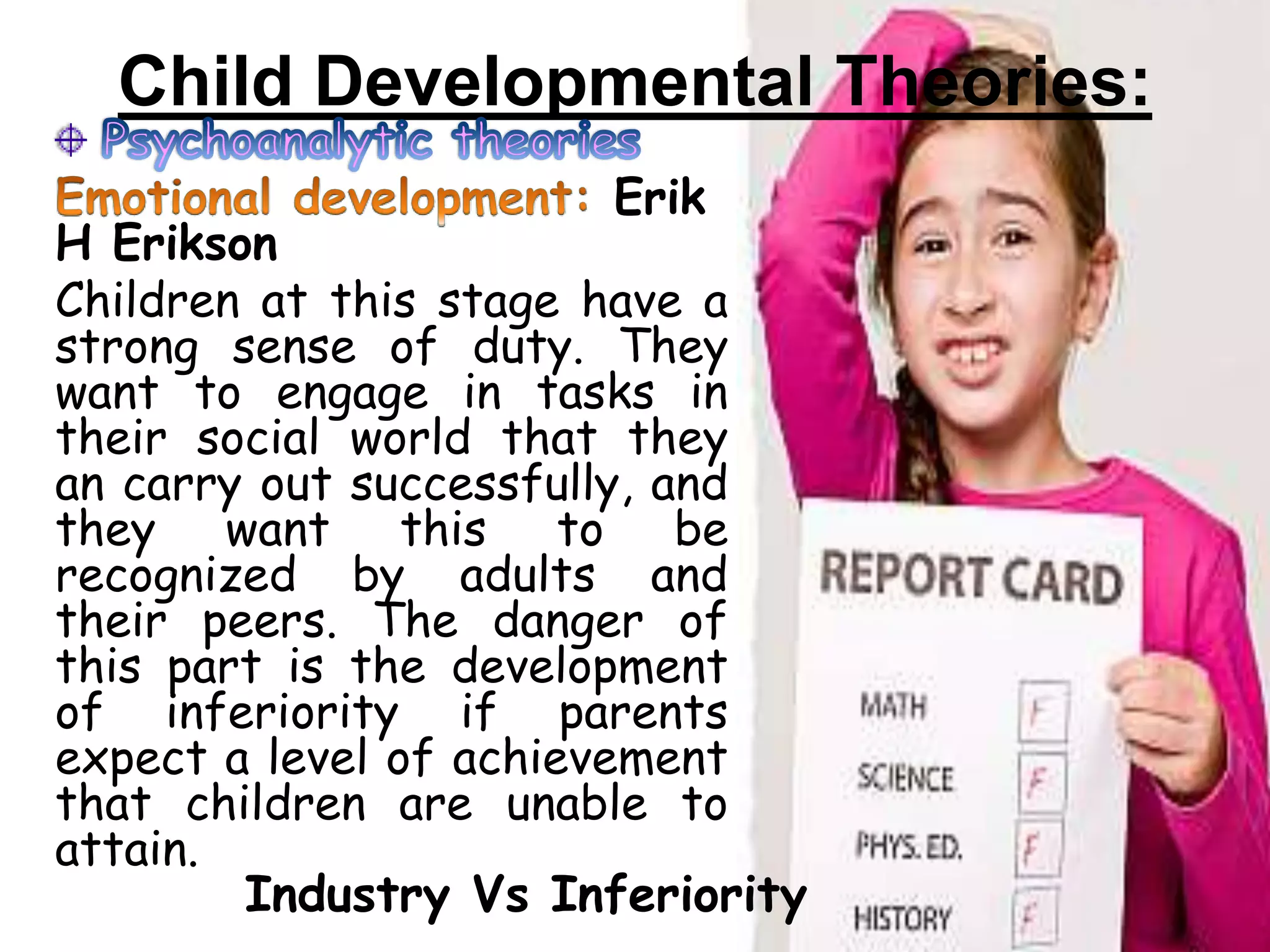 Child Developmental Theories:
Erik
H Erikson
Children at this stage have a
strong sense of duty. They
want to engage in tasks in
their social world that they
an carry out successfully, and
they want this to be
recognized by adults and
their peers. The danger of
this part is the development
of inferiority if parents
expect a level of achievement
that children are unable to
attain.
Industry Vs Inferiority
 