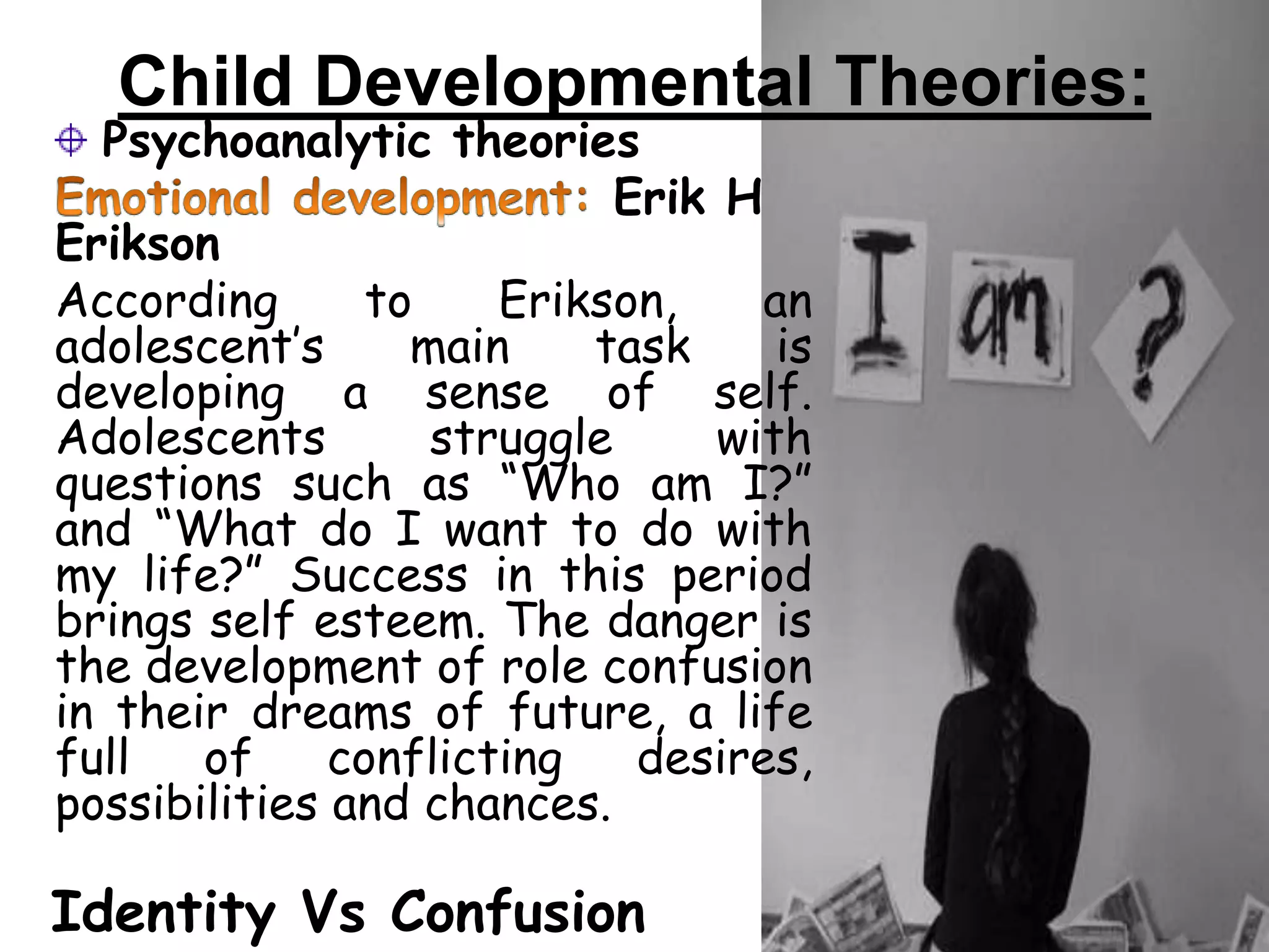 Child Developmental Theories:
Psychoanalytic theories
Erik H
Erikson
According to Erikson, an
adolescent’s main task is
developing a sense of self.
Adolescents struggle with
questions such as “Who am I?”
and “What do I want to do with
my life?” Success in this period
brings self esteem. The danger is
the development of role confusion
in their dreams of future, a life
full of conflicting desires,
possibilities and chances.
Identity Vs Confusion
 