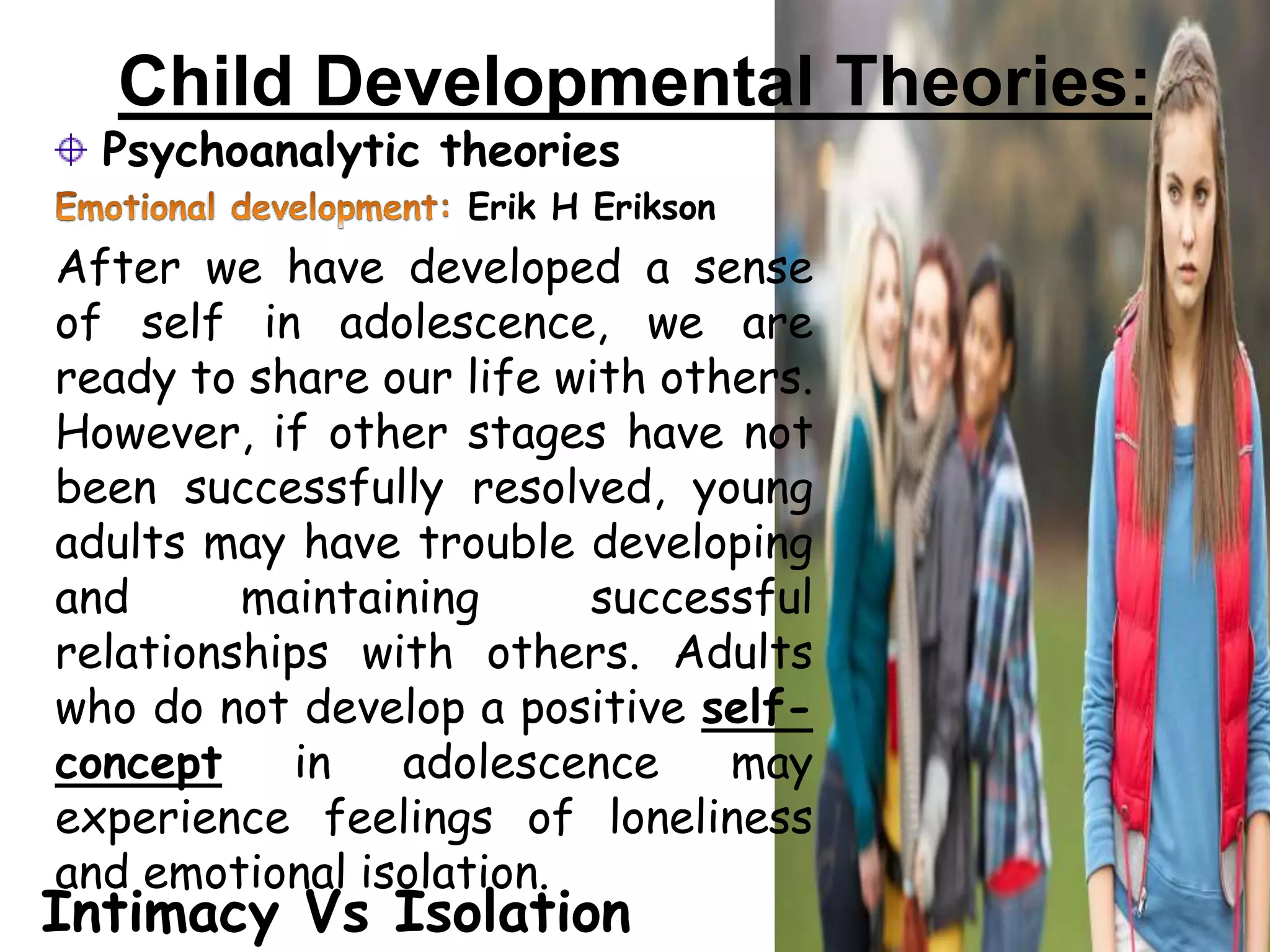 Child Developmental Theories:
Psychoanalytic theories
Erik H Erikson
After we have developed a sense
of self in adolescence, we are
ready to share our life with others.
However, if other stages have not
been successfully resolved, young
adults may have trouble developing
and maintaining successful
relationships with others. Adults
who do not develop a positive self-
concept in adolescence may
experience feelings of loneliness
and emotional isolation.
Intimacy Vs Isolation
 
