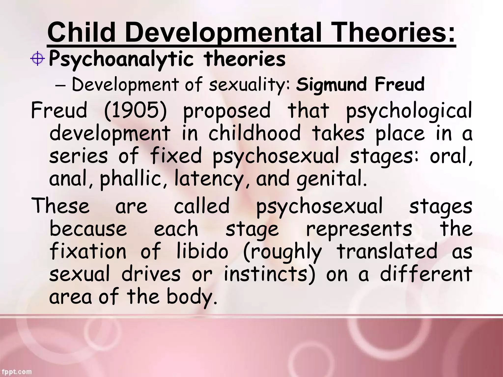 Child Developmental Theories:
Psychoanalytic theories
– Development of sexuality: Sigmund Freud
Freud (1905) proposed that psychological
development in childhood takes place in a
series of fixed psychosexual stages: oral,
anal, phallic, latency, and genital.
These are called psychosexual stages
because each stage represents the
fixation of libido (roughly translated as
sexual drives or instincts) on a different
area of the body.
 