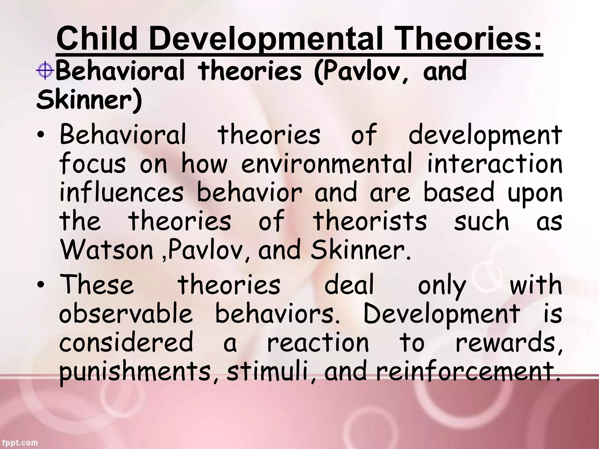 Child Developmental Theories:
Behavioral theories (Pavlov, and
Skinner)
• Behavioral theories of development
focus on how environmental interaction
influences behavior and are based upon
the theories of theorists such as
Watson ,Pavlov, and Skinner.
• These theories deal only with
observable behaviors. Development is
considered a reaction to rewards,
punishments, stimuli, and reinforcement.
 