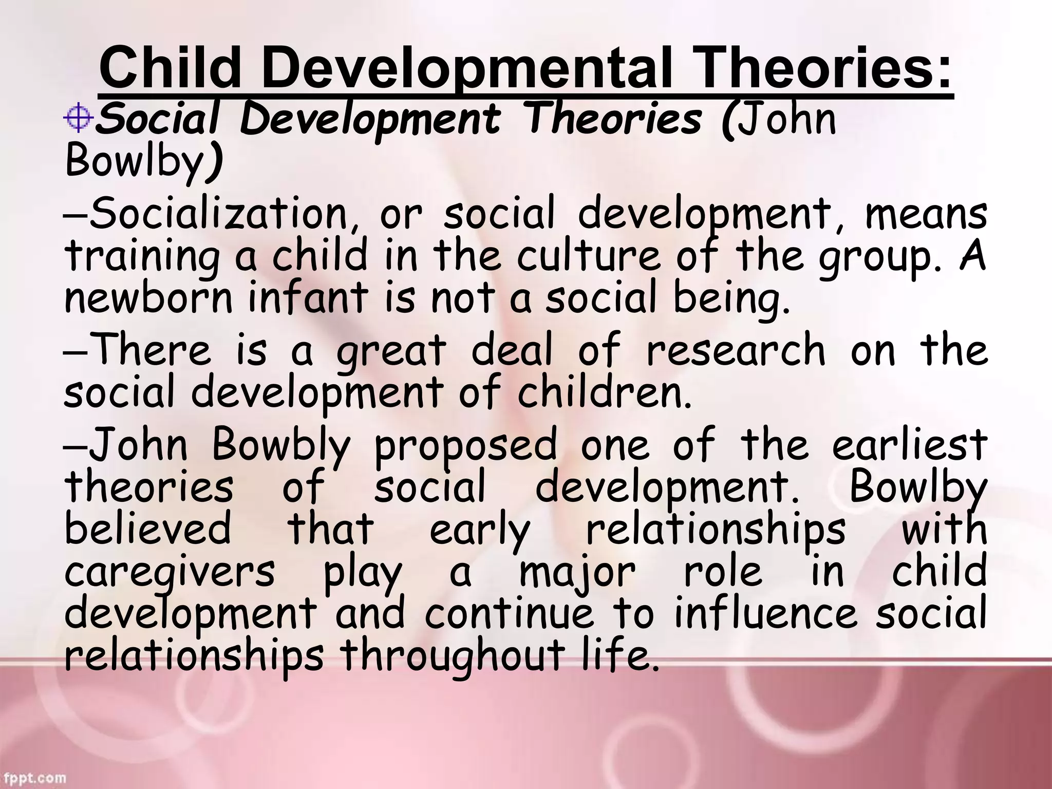 Child Developmental Theories:
Social Development Theories (John
Bowlby)
–Socialization, or social development, means
training a child in the culture of the group. A
newborn infant is not a social being.
–There is a great deal of research on the
social development of children.
–John Bowbly proposed one of the earliest
theories of social development. Bowlby
believed that early relationships with
caregivers play a major role in child
development and continue to influence social
relationships throughout life.
 