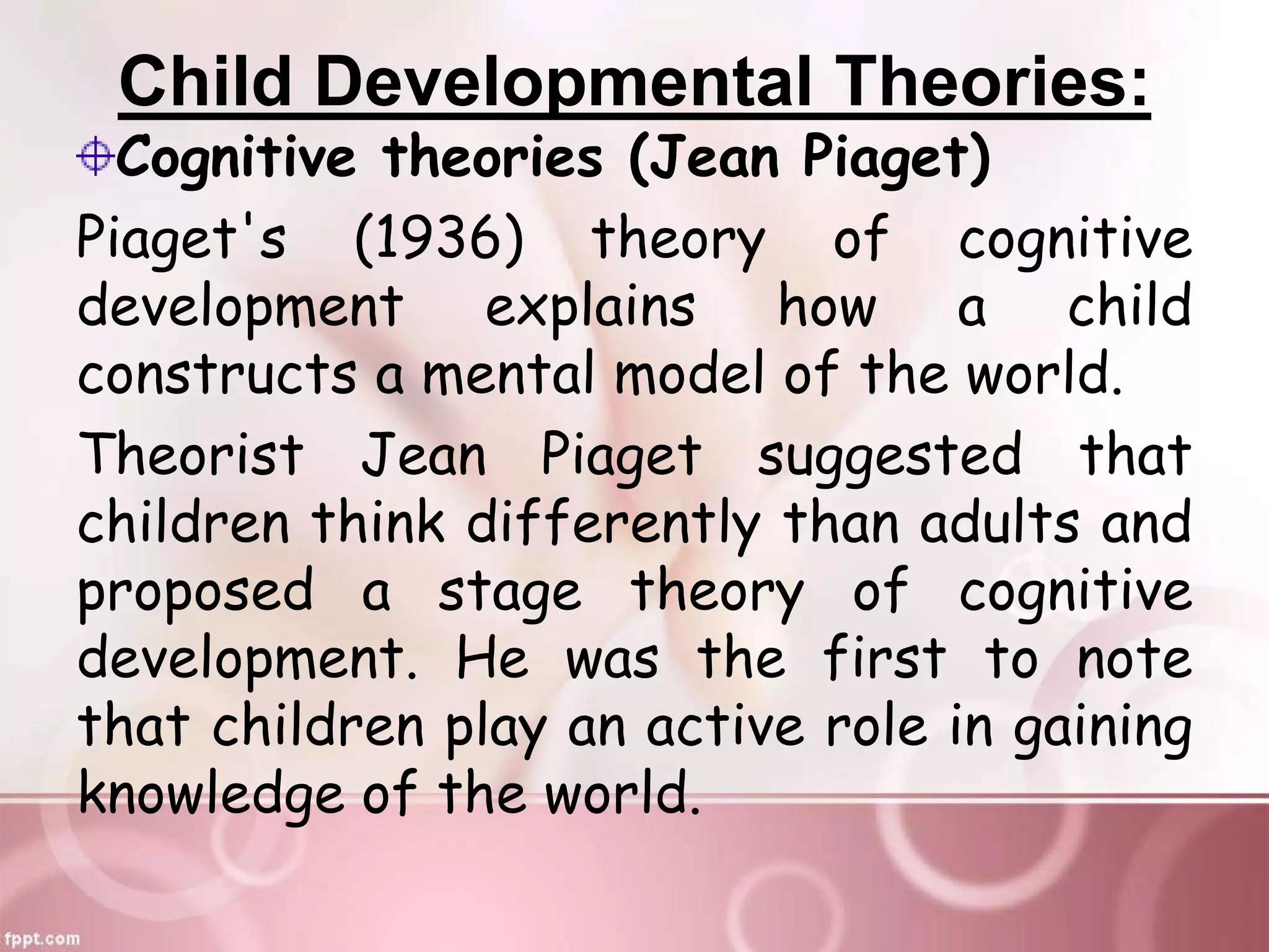 Child Developmental Theories:
Cognitive theories (Jean Piaget)
Piaget's (1936) theory of cognitive
development explains how a child
constructs a mental model of the world.
Theorist Jean Piaget suggested that
children think differently than adults and
proposed a stage theory of cognitive
development. He was the first to note
that children play an active role in gaining
knowledge of the world.
 