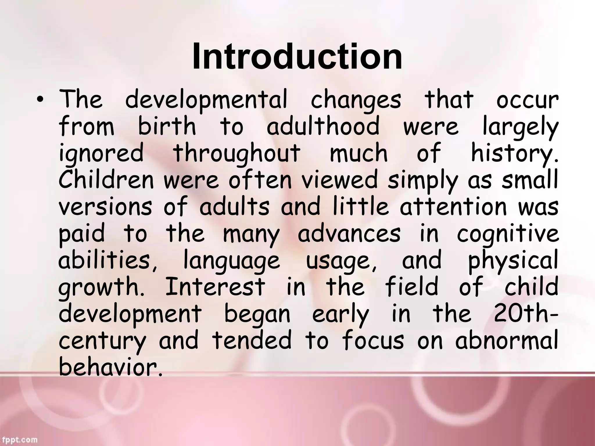 Introduction
• The developmental changes that occur
from birth to adulthood were largely
ignored throughout much of history.
Children were often viewed simply as small
versions of adults and little attention was
paid to the many advances in cognitive
abilities, language usage, and physical
growth. Interest in the field of child
development began early in the 20th-
century and tended to focus on abnormal
behavior.
 