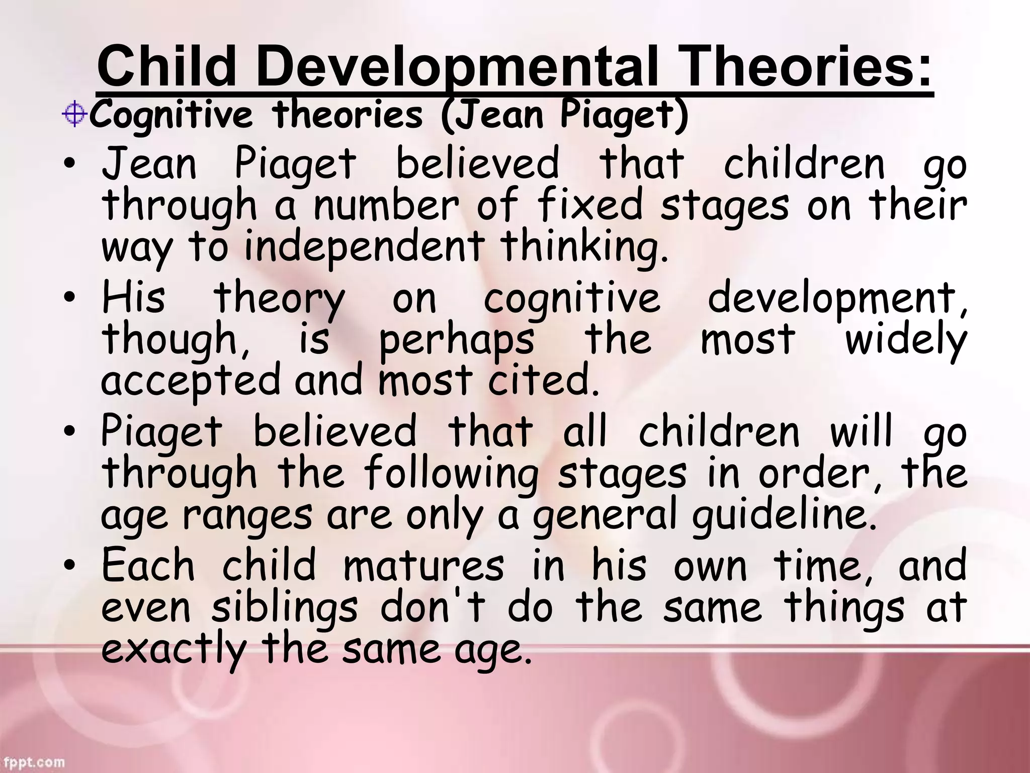 Child Developmental Theories:
Cognitive theories (Jean Piaget)
• Jean Piaget believed that children go
through a number of fixed stages on their
way to independent thinking.
• His theory on cognitive development,
though, is perhaps the most widely
accepted and most cited.
• Piaget believed that all children will go
through the following stages in order, the
age ranges are only a general guideline.
• Each child matures in his own time, and
even siblings don't do the same things at
exactly the same age.
 