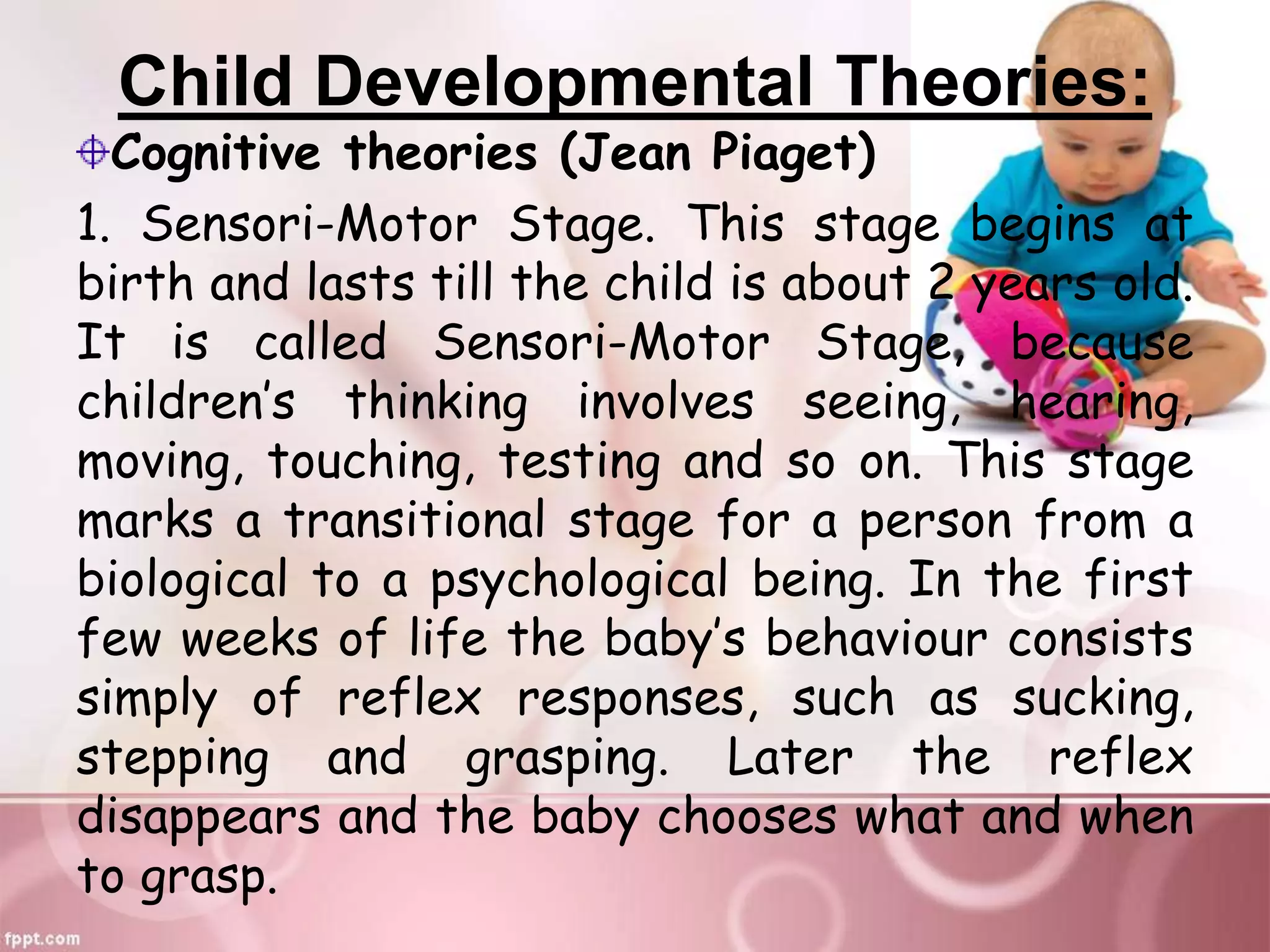 Child Developmental Theories:
Cognitive theories (Jean Piaget)
1. Sensori-Motor Stage. This stage begins at
birth and lasts till the child is about 2 years old.
It is called Sensori-Motor Stage, because
children’s thinking involves seeing, hearing,
moving, touching, testing and so on. This stage
marks a transitional stage for a person from a
biological to a psychological being. In the first
few weeks of life the baby’s behaviour consists
simply of reflex responses, such as sucking,
stepping and grasping. Later the reflex
disappears and the baby chooses what and when
to grasp.
 