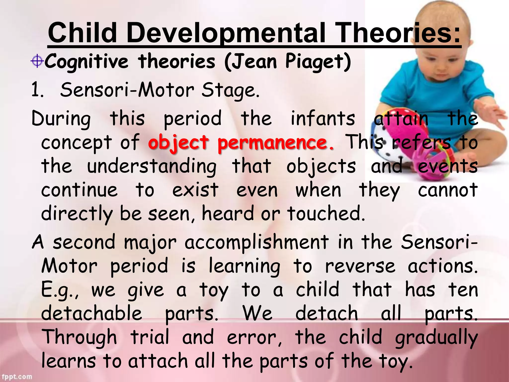 Child Developmental Theories:
Cognitive theories (Jean Piaget)
1. Sensori-Motor Stage.
During this period the infants attain the
concept of object permanence. This refers to
the understanding that objects and events
continue to exist even when they cannot
directly be seen, heard or touched.
A second major accomplishment in the Sensori-
Motor period is learning to reverse actions.
E.g., we give a toy to a child that has ten
detachable parts. We detach all parts.
Through trial and error, the child gradually
learns to attach all the parts of the toy.
 
