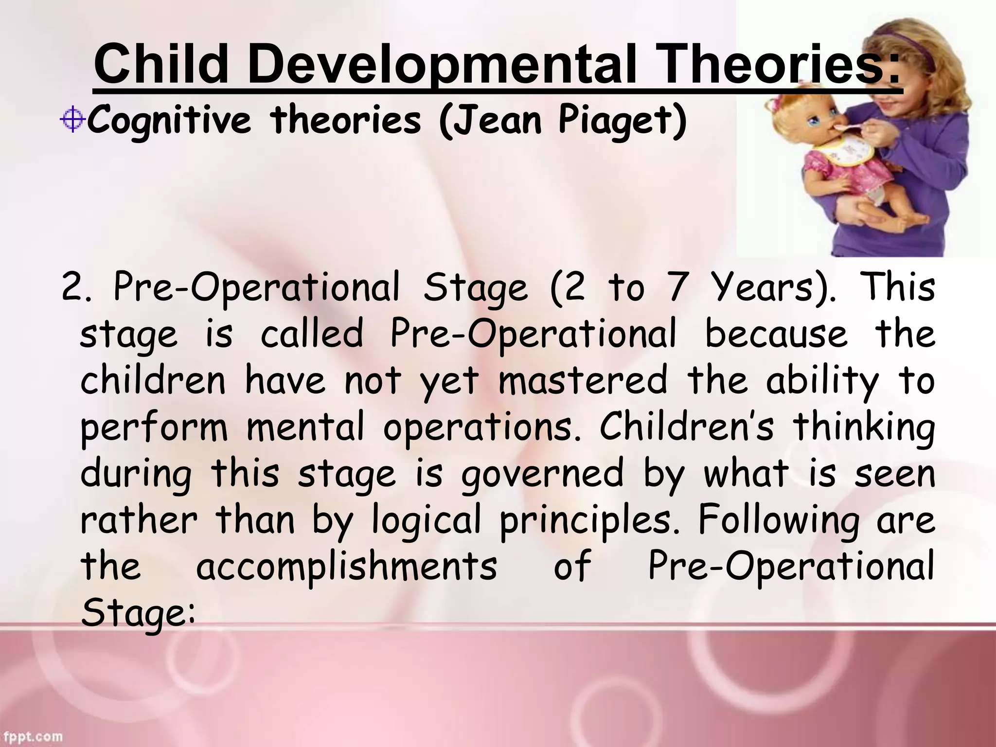 Child Developmental Theories:
Cognitive theories (Jean Piaget)
2. Pre-Operational Stage (2 to 7 Years). This
stage is called Pre-Operational because the
children have not yet mastered the ability to
perform mental operations. Children’s thinking
during this stage is governed by what is seen
rather than by logical principles. Following are
the accomplishments of Pre-Operational
Stage:
 