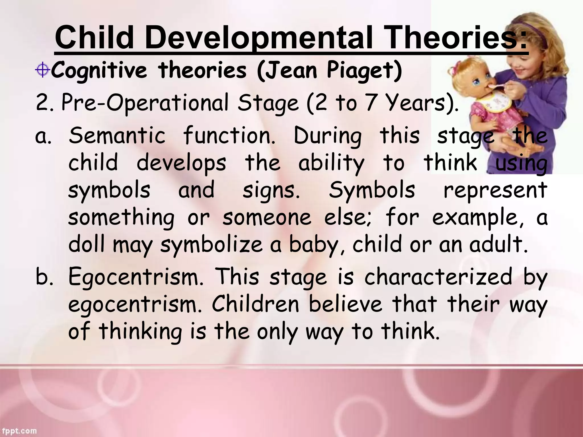 Child Developmental Theories:
Cognitive theories (Jean Piaget)
2. Pre-Operational Stage (2 to 7 Years).
a. Semantic function. During this stage the
child develops the ability to think using
symbols and signs. Symbols represent
something or someone else; for example, a
doll may symbolize a baby, child or an adult.
b. Egocentrism. This stage is characterized by
egocentrism. Children believe that their way
of thinking is the only way to think.
 