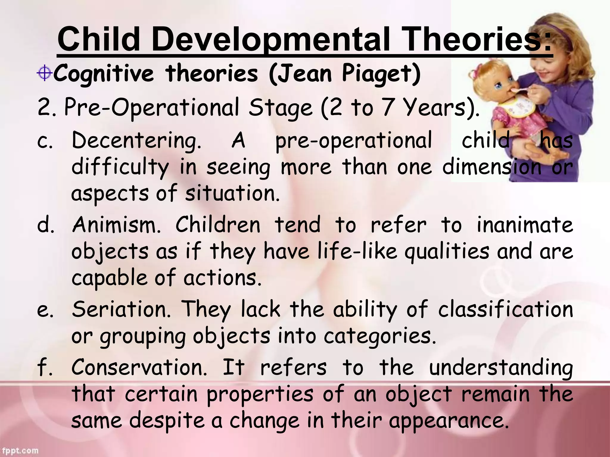 Child Developmental Theories:
Cognitive theories (Jean Piaget)
2. Pre-Operational Stage (2 to 7 Years).
c. Decentering. A pre-operational child has
difficulty in seeing more than one dimension or
aspects of situation.
d. Animism. Children tend to refer to inanimate
objects as if they have life-like qualities and are
capable of actions.
e. Seriation. They lack the ability of classification
or grouping objects into categories.
f. Conservation. It refers to the understanding
that certain properties of an object remain the
same despite a change in their appearance.
 