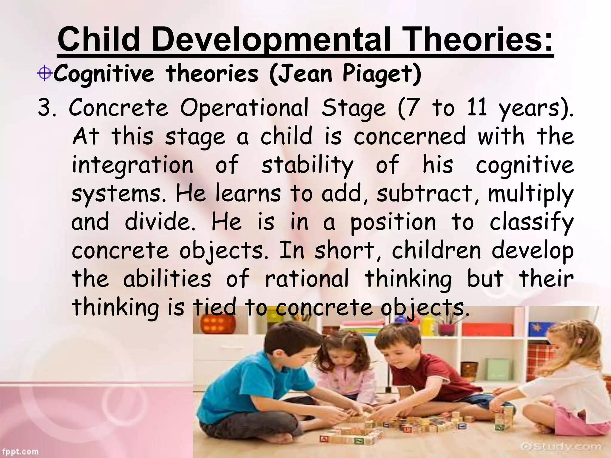 Child Developmental Theories:
Cognitive theories (Jean Piaget)
3. Concrete Operational Stage (7 to 11 years).
At this stage a child is concerned with the
integration of stability of his cognitive
systems. He learns to add, subtract, multiply
and divide. He is in a position to classify
concrete objects. In short, children develop
the abilities of rational thinking but their
thinking is tied to concrete objects.
 