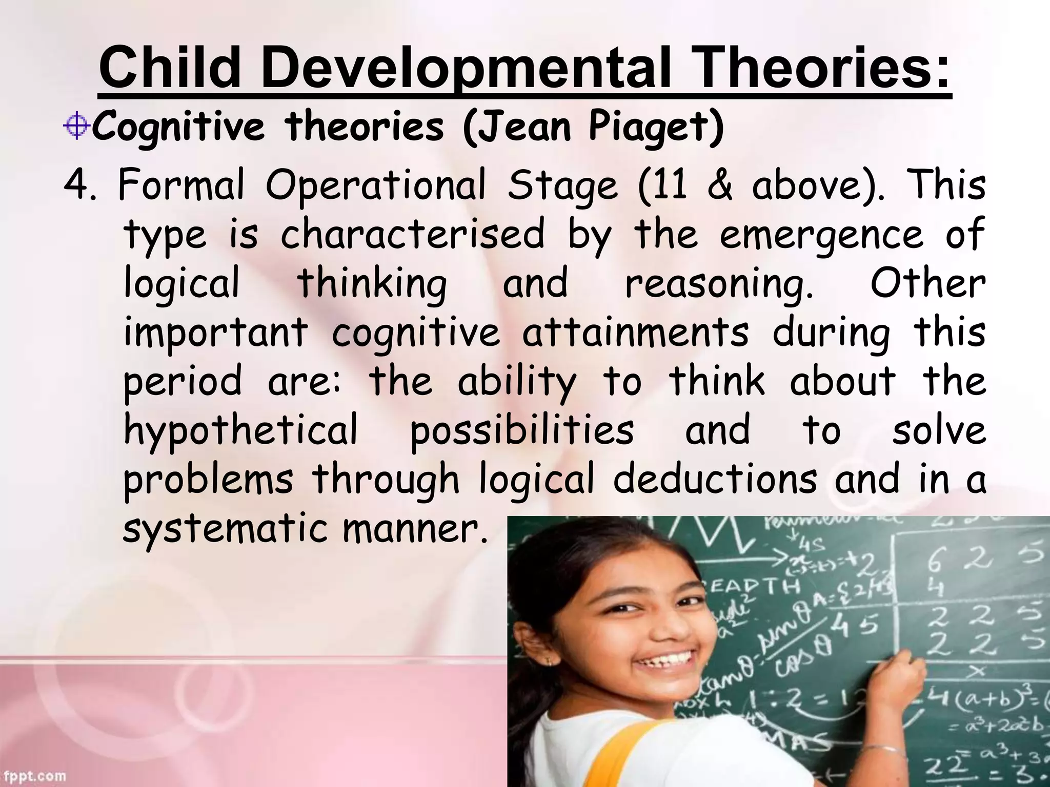 Child Developmental Theories:
Cognitive theories (Jean Piaget)
4. Formal Operational Stage (11 & above). This
type is characterised by the emergence of
logical thinking and reasoning. Other
important cognitive attainments during this
period are: the ability to think about the
hypothetical possibilities and to solve
problems through logical deductions and in a
systematic manner.
 