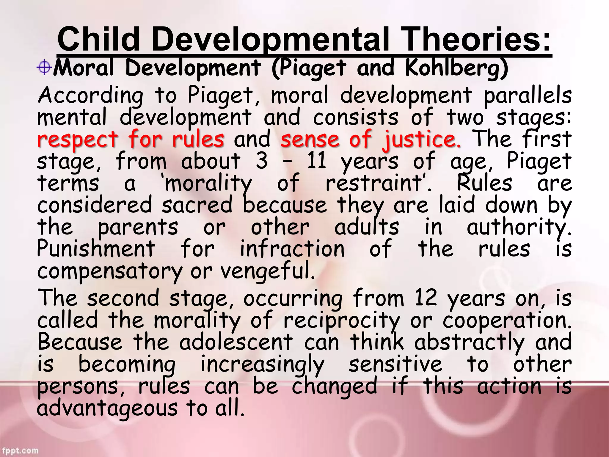 Child Developmental Theories:
Moral Development (Piaget and Kohlberg)
According to Piaget, moral development parallels
mental development and consists of two stages:
respect for rules and sense of justice. The first
stage, from about 3 – 11 years of age, Piaget
terms a ‘morality of restraint’. Rules are
considered sacred because they are laid down by
the parents or other adults in authority.
Punishment for infraction of the rules is
compensatory or vengeful.
The second stage, occurring from 12 years on, is
called the morality of reciprocity or cooperation.
Because the adolescent can think abstractly and
is becoming increasingly sensitive to other
persons, rules can be changed if this action is
advantageous to all.
 