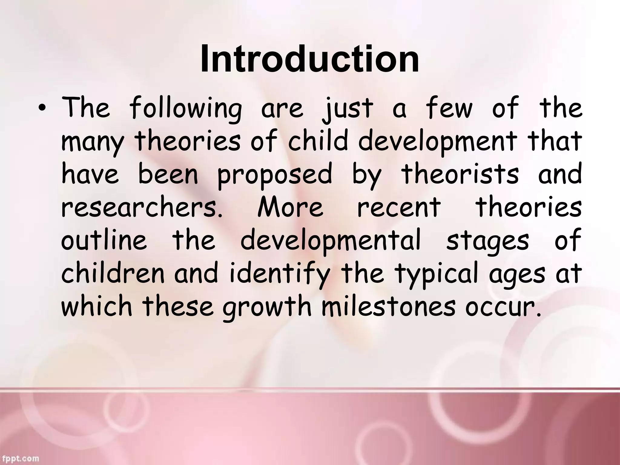 Introduction
• The following are just a few of the
many theories of child development that
have been proposed by theorists and
researchers. More recent theories
outline the developmental stages of
children and identify the typical ages at
which these growth milestones occur.
 
