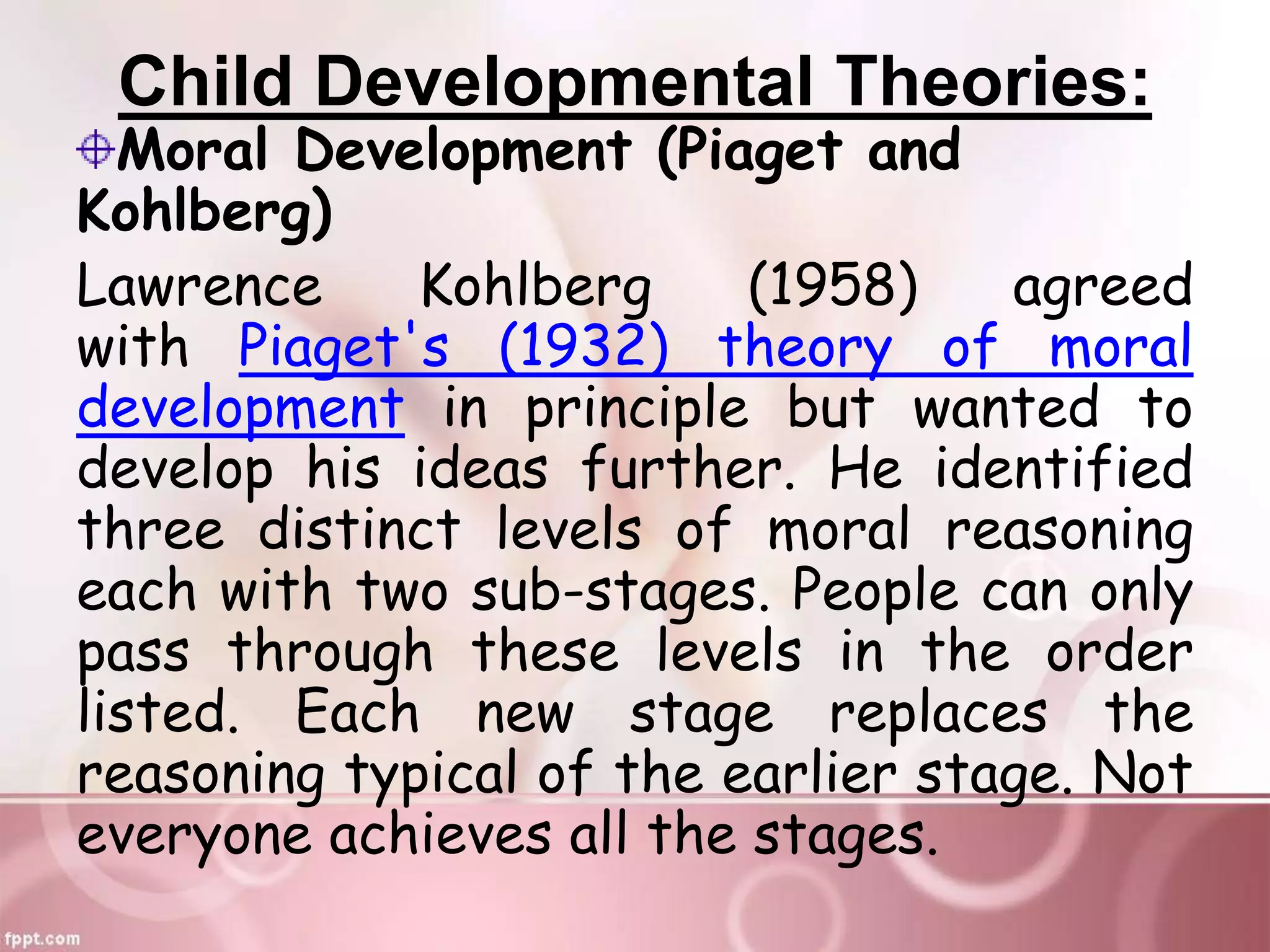 Child Developmental Theories:
Moral Development (Piaget and
Kohlberg)
Lawrence Kohlberg (1958) agreed
with Piaget's (1932) theory of moral
development in principle but wanted to
develop his ideas further. He identified
three distinct levels of moral reasoning
each with two sub-stages. People can only
pass through these levels in the order
listed. Each new stage replaces the
reasoning typical of the earlier stage. Not
everyone achieves all the stages.
 