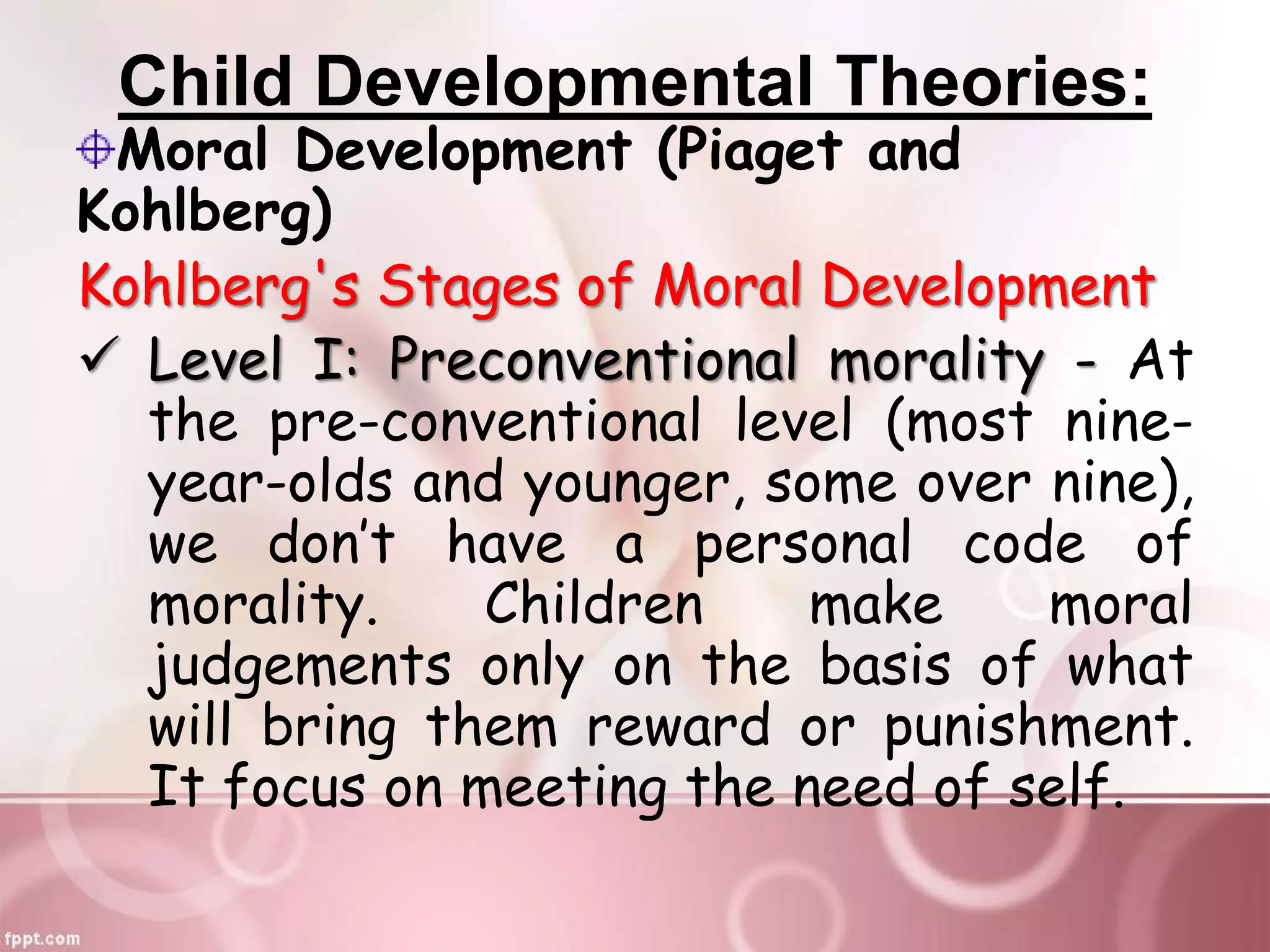 Child Developmental Theories:
Moral Development (Piaget and
Kohlberg)
Kohlberg's Stages of Moral Development
 Level I: Preconventional morality - At
the pre-conventional level (most nine-
year-olds and younger, some over nine),
we don’t have a personal code of
morality. Children make moral
judgements only on the basis of what
will bring them reward or punishment.
It focus on meeting the need of self.
 