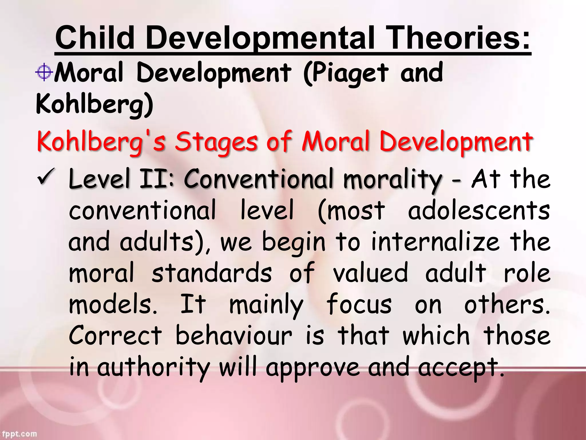 Child Developmental Theories:
Moral Development (Piaget and
Kohlberg)
Kohlberg's Stages of Moral Development
 Level II: Conventional morality - At the
conventional level (most adolescents
and adults), we begin to internalize the
moral standards of valued adult role
models. It mainly focus on others.
Correct behaviour is that which those
in authority will approve and accept.
 
