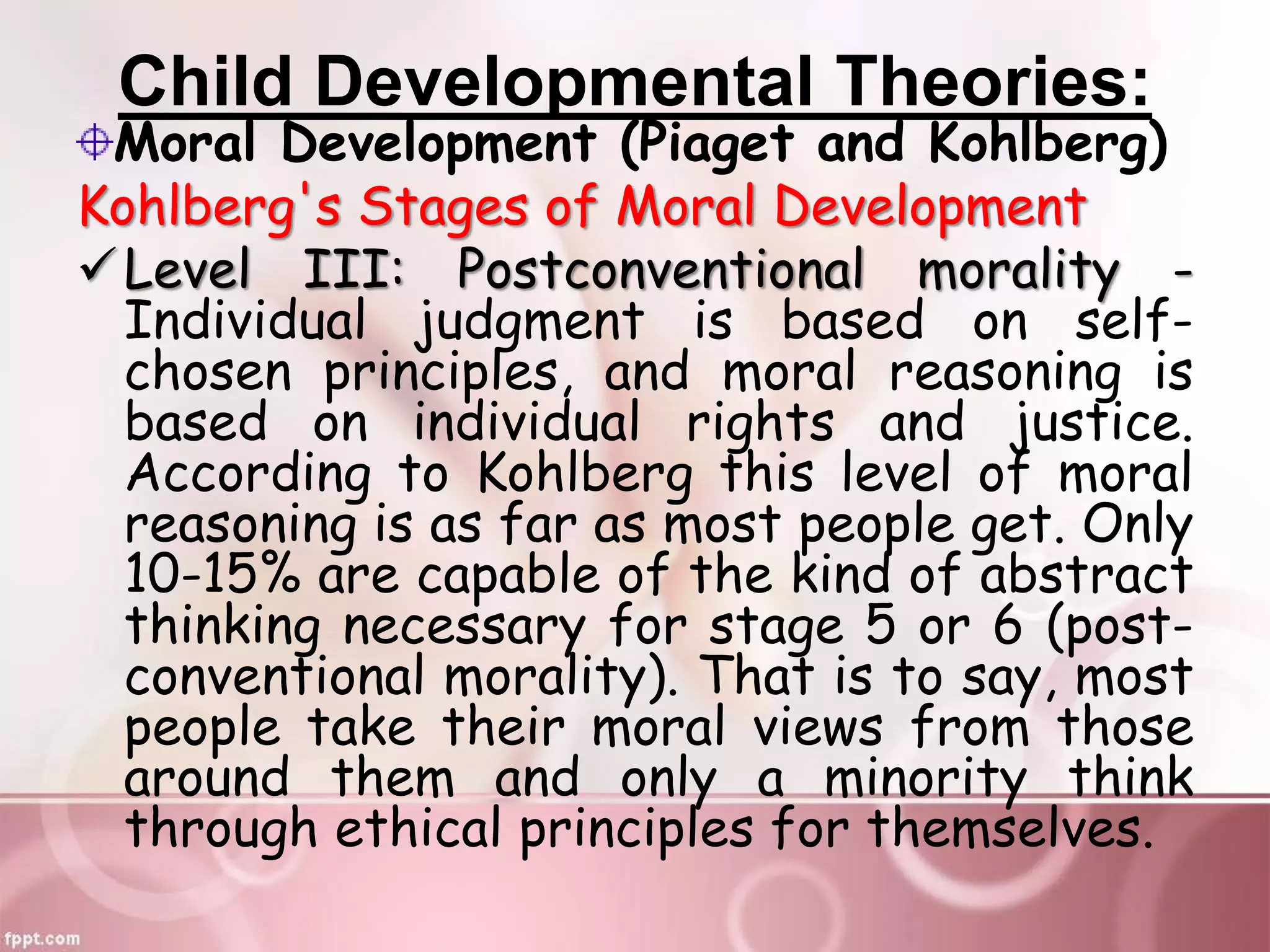 Child Developmental Theories:
Moral Development (Piaget and Kohlberg)
Kohlberg's Stages of Moral Development
Level III: Postconventional morality -
Individual judgment is based on self-
chosen principles, and moral reasoning is
based on individual rights and justice.
According to Kohlberg this level of moral
reasoning is as far as most people get. Only
10-15% are capable of the kind of abstract
thinking necessary for stage 5 or 6 (post-
conventional morality). That is to say, most
people take their moral views from those
around them and only a minority think
through ethical principles for themselves.
 