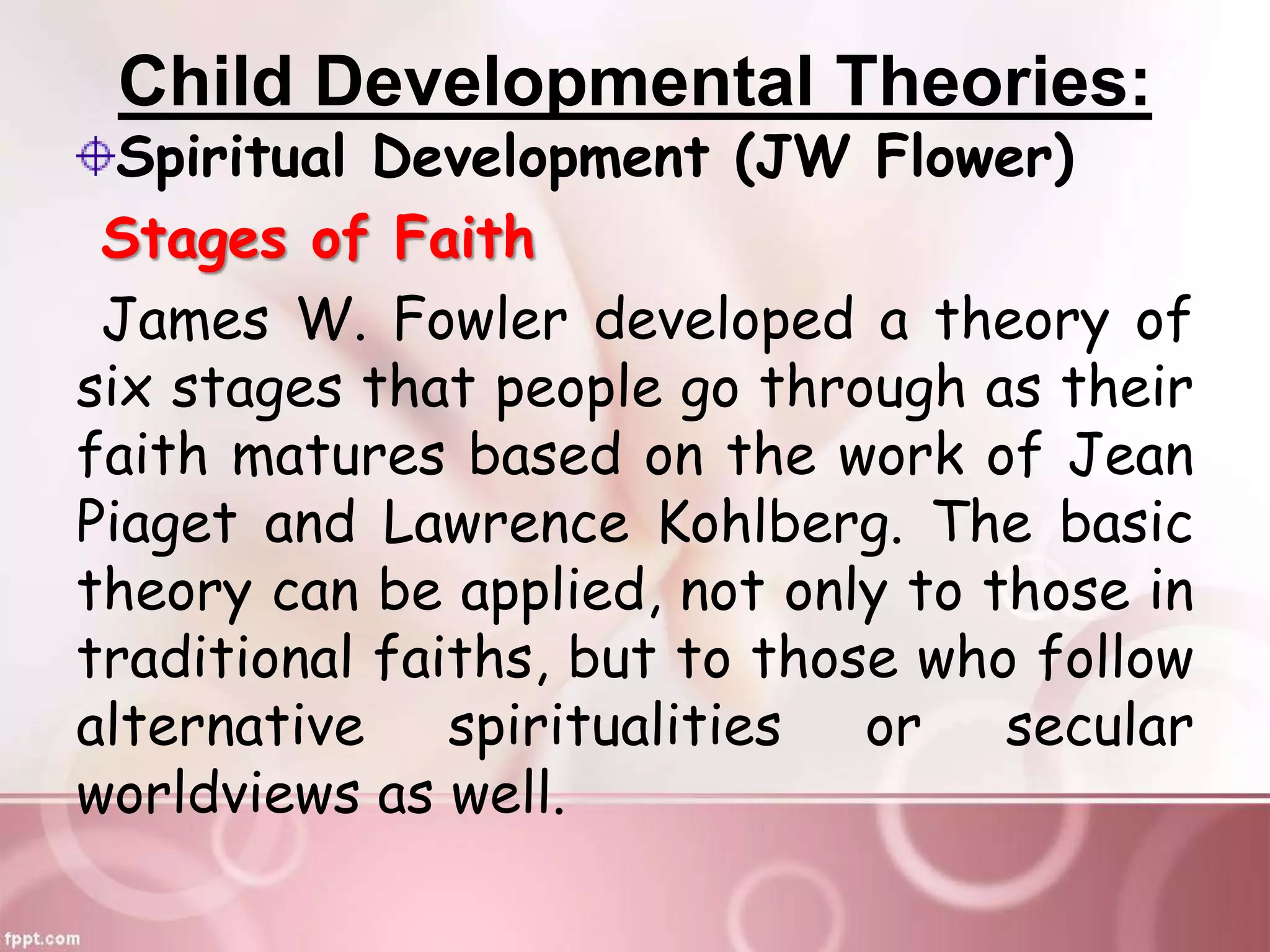 Child Developmental Theories:
Spiritual Development (JW Flower)
Stages of Faith
James W. Fowler developed a theory of
six stages that people go through as their
faith matures based on the work of Jean
Piaget and Lawrence Kohlberg. The basic
theory can be applied, not only to those in
traditional faiths, but to those who follow
alternative spiritualities or secular
worldviews as well.
 