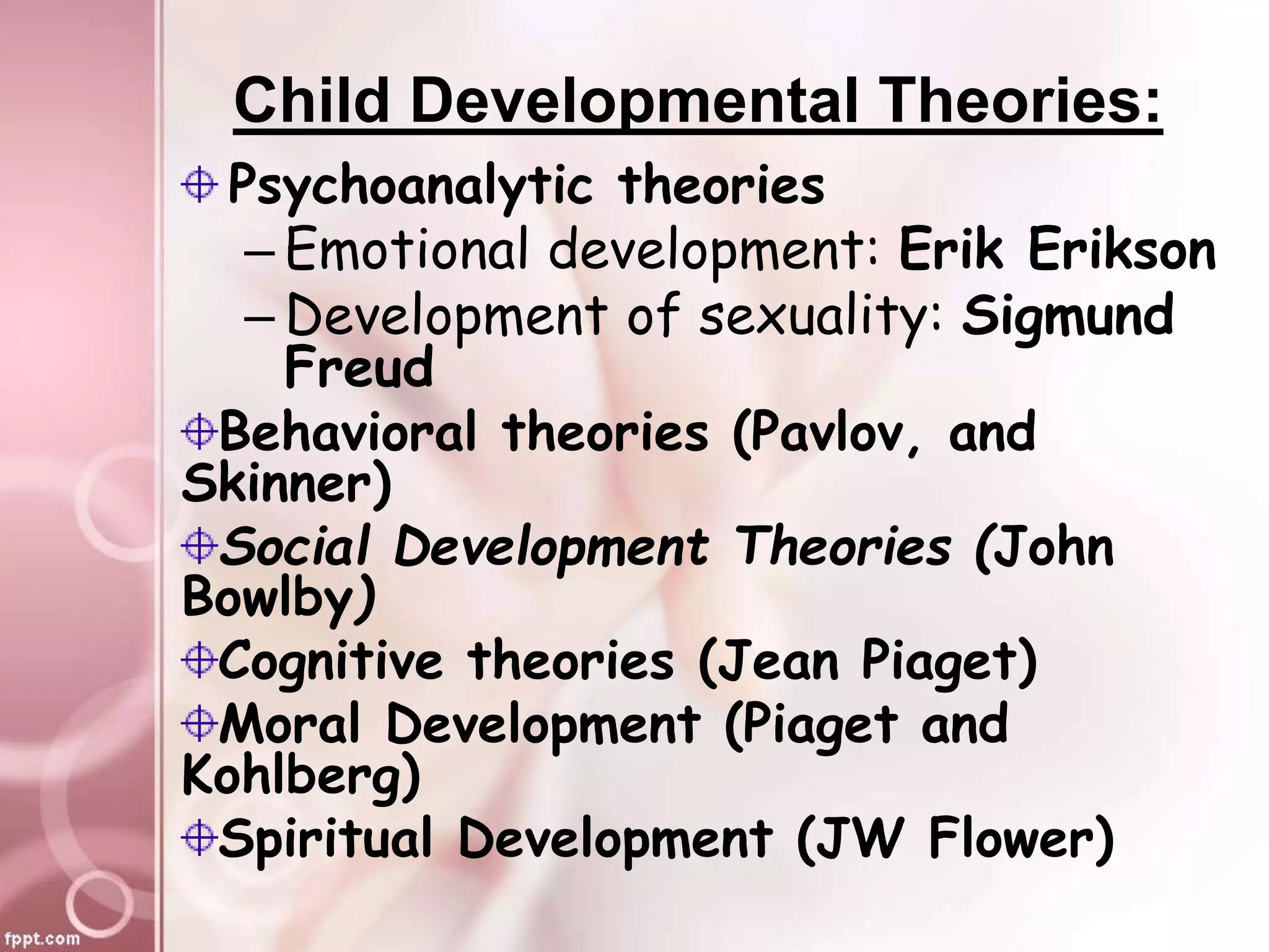 Child Developmental Theories:
Psychoanalytic theories
– Emotional development: Erik Erikson
– Development of sexuality: Sigmund
Freud
Behavioral theories (Pavlov, and
Skinner)
Social Development Theories (John
Bowlby)
Cognitive theories (Jean Piaget)
Moral Development (Piaget and
Kohlberg)
Spiritual Development (JW Flower)
 